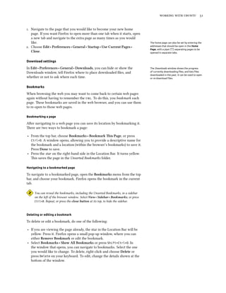    


. Navigate to the page that you would like to become your new home
   page. If you want Firefox to open more than one tab when it starts, open
   a new tab and navigate to the extra page as many times as you would
   like.                                                                             The home page can also be set by entering the
. Choose Edit ‣ Preferences ‣ General ‣ Startup ‣ Use Current Pages ‣               addresses that should be open in the Home
                                                                                     Page, with a pipe (“|”) separating pages to be
   Close.                                                                            opened in separate tabs.


Download settings

In Edit ‣ Preferences ‣ General ‣ Downloads, you can hide or show the                The Downloads window shows the progress
Downloads window, tell Firefox where to place downloaded ﬁles, and                   of currently downloading ﬁles, and lists ﬁles
                                                                                     downloaded in the past. It can be used to open
whether or not to ask where each time.                                               or re-download ﬁles.


Bookmarks

When browsing the web you may want to come back to certain web pages
again without having to remember the . To do this, you bookmark each
page. ese bookmarks are saved in the web browser, and you can use them
to re-open to those web pages.

Bookmarking a page

Aer navigating to a web page you can save its location by bookmarking it.
ere are two ways to bookmark a page:

‣ From the top bar, choose Bookmarks ‣ Bookmark is Page, or press
  Ctrl+D. A window opens, allowing you to provide a descriptive name for
  the bookmark and a location (within the browser’s bookmarks) to save it.
  Press Done to save.
‣ Press the star on the right-hand side in the Location Bar. It turns yellow.
  is saves the page in the Unsorted Bookmarks folder.

Navigating to a bookmarked page

To navigate to a bookmarked page, open the Bookmarks menu from the top
bar, and choose your bookmark. Firefox opens the bookmark in the current
tab.

     You can reveal the bookmarks, including the Unsorted Bookmarks, in a sidebar
     on the le of the browser window. Select View ‣ Sidebar ‣ Bookmarks, or press
     Ctrl+B. Repeat, or press the close button at its top, to hide the sidebar.




Deleting or editing a bookmark

To delete or edit a bookmark, do one of the following:

‣ If you are viewing the page already, the star in the Location Bar will be
  yellow. Press it. Firefox opens a small pop-up window, where you can
  either Remove Bookmark or edit the bookmark.
‣ Select Bookmarks ‣ Show All Bookmarks or press Shift+Ctrl+O. In
  the window that opens, you can navigate to bookmarks. Select the one
  you would like to change. To delete, right-click and choose Delete or
  press Delete on your keyboard. To edit, change the details shown at the
  boom of the window.
 