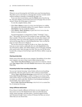      .


History

Whenever you are browsing the web, Firefox saves your browsing history.
is allows you to come back to a web page that you have recently visited
without needing to remember or bookmark the page’s .
   To see your most recent history, open the History menu from the top
bar. e menu displays several of the most recent web pages that you have
viewed. Choose one of the pages to return to it.
   To view the complete history, either:

‣ Select View ‣ History or press Ctrl+H to view the history in a sidebar
  (this replaces the bookmarks sidebar if it is open). (Repeat, or press the
  close button at its top, to hide the sidebar.)
‣ Select History ‣ Show All History or press Shift+Ctrl+H to view the
  history in a pop-up window.

   Your browsing history is categorized as “Today,” “Yesterday,” “Last 
days,” “is month,” the previous ﬁve months by name, and ﬁnally “Older
than  months.” If history for a category does not exist, that category will
not be listed. Select one of the date categories in the sidebar to expand it
and reveal the pages that you visited during that time. Once you ﬁnd the
page you want, select it to re-display it.
   You can also search for a page by its title or . Enter a few leers
from one or more words or, optionally, the  in the Sear ﬁeld at the
top of the history sidebar. e sidebar displays a list of web pages matching
your search words. Select the page you want. (You can even do this in the
Location Bar, saving you from having to open the History sidebar or pop-up
window.)

Clearing private data

Firefox stores all its data only on your computer. Nevertheless, if you share
your computer, you may at times want to delete all private data.
   Select Tools ‣ Clear Recent History or press Shift+Ctrl+Delete. Choose
your Time range to clear, and under Details which items to clear, and press
Clear Now.

Preventing Firefox from recording private data

You can start “private browsing,” where Firefox will not record anything
permanently. is lasts until you turn it oﬀ or until you restart Firefox.
   Choose Tools ‣ Start Private Browsing or press Shift+Ctrl+P. Press the
buon Start Private Browsing to conﬁrm. As long as you remain in this
mode, Firefox will not record browsing, download, form or search history,
or cookies, nor will it cache ﬁles. However, if you bookmark anything or
download ﬁles, these will be retained.
   Repeat Tools ‣ Start Private Browsing or Shift+Ctrl+P, or restart Fire-
fox, to end private browsing.

Using a diﬀerent web browser

If you choose to install a diﬀerent web browser on your computer, you
may want to use it as the default browser when you click links from
emails, instant messages, and other places. Canonical supports Firefox
and Chromium (Google’s Linux version of Chrome), but there are several
others that you can choose from.
 