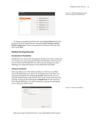    


                                                                                   Figure 3.11: The Default Applications where
                                                                                   you can change your preferred browser.




   To change your preferred web browser, open Session Indicator from the
top panel on the far right-hand side, and open System Settings ‣ Details ‣
Default Applications. Choose your preferred web browser from the drop-
down menu Web.

Reading and composing email

Introduction to Thunderbird

underbird is an email client developed by Mozilla and is easy to setup and
use. It is free, fast, and comes packed full of useful features. Even if you are
new to Ubuntu and underbird, you will be up and running in no time,
checking your email and staying in touch with friends and family.

Setting up Thunderbird

In the top right corner of the Ubuntu desktop you will see an envelope
icon in the notiﬁcation area. is is the messaging menu. From here, you
can launch underbird by clicking set up mail. Alternatively, you can
click the Ubuntu buon in the top le corner of the screen at the top of the
Launcher to bring up the Dash and type thunderbird into the search box.
Once underbird opens, you will be greeted by a pop-up box prompting
you to setup your email account.

                                                                                   Figure 3.12: Setting up Thunderbird




   Enter your name in the ﬁrst text box, your email address in the second
 