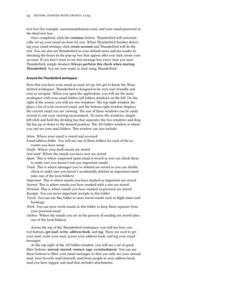      .


text box (for example, username@domain.com), and your email password in
the third text box.
   Once completed, click the continue buon. underbird will automati-
cally set up your email account for you. When underbird ﬁnishes detect-
ing your email seings, click create account and underbird will do the
rest. You can also set underbird as your default news and  reader by
checking the boxes in the pop-up box that appear aer you click create your
account. If you don’t want to see this message box every time you start
underbird, simply deselect Always perform this e when starting
underbird. You are now ready to start using underbird.

Around the Thunderbird workspace

Now that you have your email account set up, lets get to know the un-
derbird workspace. underbird is designed to be very user-friendly and
easy to navigate. When you open the application, you will see the main
workspace with your email folders (all folders window) on the le. On the
right of the screen, you will see two windows. e top-right window dis-
plays a list of your received email, and the boom-right window displays
the current email you are viewing. e size of these windows can be easily
resized to suit your viewing environment. To resize the windows, simply
le-click and hold the dividing bar that separates the two windows and drag
the bar up or down to the desired position. e All Folders window is where
you can see your mail folders. is window can also include:

Inbox Where your email is stored and accessed
Email address folder You will see one of these folders for each of the ac-
   counts you have setup
Dras Where your dra emails are stored
Sent mail Where the emails you have sent are stored
Spam is is where suspected spam email is stored so you can check them
   to make sure you haven’t lost any important emails
Trash is is where messages you’ve deleted are stored so you can double
   check to make sure you haven’t accidentally deleted an important email
   (also one of the local folders)
Important is is where emails you have marked as important are stored
Starred is is where emails you have marked with a star are stored
Personal is is where emails you have marked as personal are stored
Receipts You can move important receipts to this folder.
Travel You can use this folder to store travel emails such as ﬂight times and
   bookings
Work You can store work emails in this folder to keep them separate from
   your personal email
Outbox Where the emails you are in the process of sending are stored (also
   one of the local folders)

   Across the top of the underbird workspace, you will see four con-
trol buons, get mail, write, address book, and tag. ese are used to get
your mail, write your mail, access your address book, and tag your email
messages.
   At the top-right of the All Folders window, you will see a set of quick
ﬁlter buons, unread, starred, contact, tags, andattament. You can use
these buons to ﬁlter your email messages so that you only see your unread
mail, your favorite mail (starred), mail from people in your address book,
mail you have tagged, and mail that includes aachments.
 