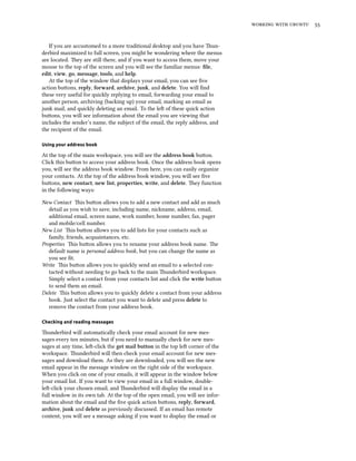    


   If you are accustomed to a more traditional desktop and you have un-
derbird maximized to full screen, you might be wondering where the menus
are located. ey are still there, and if you want to access them, move your
mouse to the top of the screen and you will see the familiar menus: ﬁle,
edit, view, go, message, tools, and help.
   At the top of the window that displays your email, you can see ﬁve
action buons, reply, forward, arive, junk, and delete. You will ﬁnd
these very useful for quickly replying to email, forwarding your email to
another person, archiving (backing up) your email, marking an email as
junk mail, and quickly deleting an email. To the le of these quick action
buons, you will see information about the email you are viewing that
includes the sender’s name, the subject of the email, the reply address, and
the recipient of the email.

Using your address book

At the top of the main workspace, you will see the address book buon.
Click this buon to access your address book. Once the address book opens
you, will see the address book window. From here, you can easily organize
your contacts. At the top of the address book window, you will see ﬁve
buons, new contact, new list, properties, write, and delete. ey function
in the following ways:

New Contact is buon allows you to add a new contact and add as much
   detail as you wish to save, including name, nickname, address, email,
   additional email, screen name, work number, home number, fax, pager
   and mobile/cell number.
New List is buon allows you to add lists for your contacts such as
   family, friends, acquaintances, etc.
Properties is buon allows you to rename your address book name. e
   default name is personal address book, but you can change the name as
   you see ﬁt.
Write is buon allows you to quickly send an email to a selected con-
   tacted without needing to go back to the main underbird workspace.
   Simply select a contact from your contacts list and click the write buon
   to send them an email.
Delete is buon allows you to quickly delete a contact from your address
   book. Just select the contact you want to delete and press delete to
   remove the contact from your address book.

Checking and reading messages

underbird will automatically check your email account for new mes-
sages every ten minutes, but if you need to manually check for new mes-
sages at any time, le-click the get mail button in the top le corner of the
workspace. underbird will then check your email account for new mes-
sages and download them. As they are downloaded, you will see the new
email appear in the message window on the right side of the workspace.
When you click on one of your emails, it will appear in the window below
your email list. If you want to view your email in a full window, double-
le-click your chosen email, and underbird will display the email in a
full window in its own tab. At the top of the open email, you will see infor-
mation about the email and the ﬁve quick action buons, reply, forward,
arive, junk and delete as previously discussed. If an email has remote
content, you will see a message asking if you want to display the email or
 