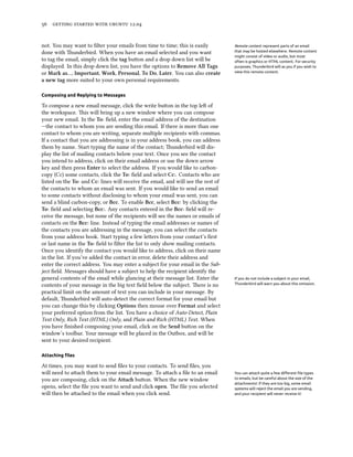      .


not. You may want to ﬁlter your emails from time to time; this is easily           Remote content represent parts of an email
done with underbird. When you have an email selected and you want                 that may be hosted elsewhere. Remote content
                                                                                   might consist of video or audio, but most
to tag the email, simply click the tag buon and a drop down list will be          often is graphics or HTML content. For security
displayed. In this drop down list, you have the options to Remove All Tags         purposes, Thunderbird will as you if you wish to
or Mark as…, Important, Work, Personal, To Do, Later. You can also create          view this remote content.

a new tag more suited to your own personal requirements.

Composing and Replying to Messages

To compose a new email message, click the write buon in the top le of
the workspace. is will bring up a new window where you can compose
your new email. In the To: ﬁeld, enter the email address of the destination
—the contact to whom you are sending this email. If there is more than one
contact to whom you are writing, separate multiple recipients with commas.
If a contact that you are addressing is in your address book, you can address
them by name. Start typing the name of the contact; underbird will dis-
play the list of mailing contacts below your text. Once you see the contact
you intend to address, click on their email address or use the down arrow
key and then press Enter to select the address. If you would like to carbon-
copy (Cc) some contacts, click the To: ﬁeld and select Cc:. Contacts who are
listed on the To: and Cc: lines will receive the email, and will see the rest of
the contacts to whom an email was sent. If you would like to send an email
to some contacts without disclosing to whom your email was sent, you can
send a blind carbon-copy, or Bcc. To enable Bcc, select Bcc: by clicking the
To: ﬁeld and selecting Bcc:. Any contacts entered in the Bcc: ﬁeld will re-
ceive the message, but none of the recipients will see the names or emails of
contacts on the Bcc: line. Instead of typing the email addresses or names of
the contacts you are addressing in the message, you can select the contacts
from your address book. Start typing a few leers from your contact’s ﬁrst
or last name in the To: ﬁeld to ﬁlter the list to only show mailing contacts.
Once you identify the contact you would like to address, click on their name
in the list. If you’ve added the contact in error, delete their address and
enter the correct address. You may enter a subject for your email in the Sub-
ject ﬁeld. Messages should have a subject to help the recipient identify the
general contents of the email while glancing at their message list. Enter the      If you do not include a subject in your email,
contents of your message in the big text ﬁeld below the subject. ere is no        Thunderbird will warn you about this omission.

practical limit on the amount of text you can include in your message. By
default, underbird will auto-detect the correct format for your email but
you can change this by clicking Options then mouse over Format and select
your preferred option from the list. You have a choice of Auto-Detect, Plain
Text Only, Rich Text (HTML) Only, and Plain and Rich (HTML) Text. When
you have ﬁnished composing your email, click on the Send buon on the
window’s toolbar. Your message will be placed in the Outbox, and will be
sent to your desired recipient.

Attaching ﬁles

At times, you may want to send ﬁles to your contacts. To send ﬁles, you
will need to aach them to your email message. To aach a ﬁle to an email          You can attach quite a few diﬀerent ﬁle types
you are composing, click on the Atta buon. When the new window                   to emails, but be careful about the size of the
                                                                                   attachments! If they are too big, some email
opens, select the ﬁle you want to send and click open. e ﬁle you selected         systems will reject the email you are sending,
will then be aached to the email when you click send.                             and your recipient will never receive it!
 