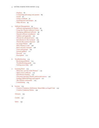        .


       Displays 
       Connecting and using your printer   
       Sound 
       Using a webcam 
       Scanning text and images 
       Other devices 

    Soware Management 
       Soware management in Ubuntu 
       Using the Ubuntu Soware Center 
       Managing additional soware 
       Manual soware installation 
       Updates and upgrades 
       Ubuntu for advanced users 
       Introduction to the terminal 
       Ubuntu ﬁle system structure 
       Securing Ubuntu 
       Why Ubuntu is safe 
       Basic security concepts 
       Users and groups 
       System updates 
       Firewall 
       Encryption 

    Troubleshooting 
       Resolving problems 
       Troubleshooting guide 
       Geing more help 

    Learning More 
       What else can I do with Ubuntu? 
       Open source soware 
       Distribution families 
       Choosing amongst Ubuntu and its derivatives 
       Finding additional help and support 
       e Ubuntu community 
       Contributing 

A    License 
       Creative Commons Aribution–ShareAlike . Legal Code   
       Creative Commons Notice 

     Glossary    

     Credits    

     Index 
 