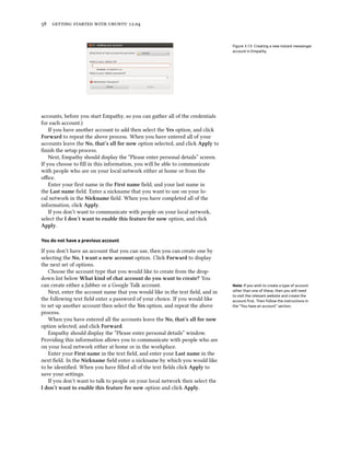      .


                                                                                Figure 3.13: Creating a new instant messenger
                                                                                account in Empathy.




accounts, before you start Empathy, so you can gather all of the credentials
for each account.)
    If you have another account to add then select the Yes option, and click
Forward to repeat the above process. When you have entered all of your
accounts leave the No, that’s all for now option selected, and click Apply to
ﬁnish the setup process.
    Next, Empathy should display the “Please enter personal details” screen.
If you choose to ﬁll in this information, you will be able to communicate
with people who are on your local network either at home or from the
oﬃce.
    Enter your ﬁrst name in the First name ﬁeld, and your last name in
the Last name ﬁeld. Enter a nickname that you want to use on your lo-
cal network in the Niname ﬁeld. When you have completed all of the
information, click Apply.
    If you don’t want to communicate with people on your local network,
select the I don’t want to enable this feature for now option, and click
Apply.

You do not have a previous account

If you don’t have an account that you can use, then you can create one by
selecting the No, I want a new account option. Click Forward to display
the next set of options.
    Choose the account type that you would like to create from the drop-
down list below What kind of at account do you want to create? You
can create either a Jabber or a Google Talk account.                            Note: If you wish to create a type of account
    Next, enter the account name that you would like in the text ﬁeld, and in   other than one of these, then you will need
                                                                                to visit the relevant website and create the
the following text ﬁeld enter a password of your choice. If you would like      account ﬁrst. Then follow the instructions in
to set up another account then select the Yes option, and repeat the above      the “You have an account” section.
process.
    When you have entered all the accounts leave the No, that’s all for now
option selected, and click Forward.
    Empathy should display the “Please enter personal details” window.
Providing this information allows you to communicate with people who are
on your local network either at home or in the workplace.
    Enter your First name in the text ﬁeld, and enter your Last name in the
next ﬁeld. In the Niname ﬁeld enter a nickname by which you would like
to be identiﬁed. When you have ﬁlled all of the text ﬁelds click Apply to
save your seings.
    If you don’t want to talk to people on your local network then select the
I don’t want to enable this feature for now option and click Apply.
 