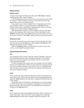      .


Editing contacts

Adding a contact

To add a contact open the Chat menu, then select Add contact. Empathy
should open the “New Contact” window.
   In the Account drop-down list, choose the account that you want to add
the contact to. When creating a contact you must select the service that
matches the service your contact is using.
   For example if your contact’s address ends in “@googlemail.com” then
you will need to add it to an account that ends in “@googlemail.com.”
Likewise if the contact’s email ends in “@hotmail.com” then you will need
to add it to an account ending in “@hotmail.com.”
   Aer choosing the account you wish to add the contact to, enter their
login , their username, their screen name or their email address in the
Identiﬁer text ﬁeld. Next, in the Alias text ﬁeld, enter the name you want to
see in your contact list. Click Add to add the contact to your list of contacts.

Removing a contact

Click on the contact that you want to remove, then on the Unity bar at the
top of the screen, open the Edit menu, select Contact, then Remove. is
will open the “Remove contact” window.
   Click on the Remove buon to conﬁrm that you want to remove this
contact, or click Cancel to keep the contact.

Communicating with contacts

Text

To communicate with a contact, select the contact in Empathy’s main win-
dow and double-click their name. Empathy should open a new window
where you can type messages to your contact, and see a record of previ-
ously exchanged messages.
   To send a message to the contact, enter your message in the text ﬁeld be-
low the conversation history. When you have typed your message press the
Enter key to send the message to your contact. If you are communicating
with more than one person then all of the conversations will be shown in
tabs in your Empathy window.

Audio

If your contact has audio capabilities then there will be a microphone icon
next to their name. Click on the microphone icon to open the popup menu.
Select the Audio call option from the menu. Empathy should then open the
“Call” window.
    is window shows your picture on the right and your contact’s picture
on the le. Ensure that your microphone and speakers are connected, and
proceed with the audio conversation. You can ﬁnish the conversation by
clicking on the Hang up buon.

Video

If your contact has video chat capabilities then there will be a webcam icon
next to their name. Click on the icon to open a popup menu. Select the
Video call option from the menu. Empathy should then open the “Call”
 