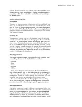   


window. is window shows your webcam view in the top right and your
contact’s webcam will be in the middle. If you don’t have a webcam then
your picture will be shown instead. You can ﬁnish the call by clicking on
the Hang up buon.

Sending and receiving ﬁles

Sending a ﬁle

When you are in a conversation with a contact and you would like to send
them a ﬁle, open the Contact menu, then select Send ﬁle. Empathy should
open the “Select ﬁle” window. Find the ﬁle you wish to send, and click on
the Send buon. A “File Transfers” window will open showing the ﬁle and
its transfer progress. When the ﬁle transfer is complete, you can close the
“File Transfers” window.

Receiving a ﬁle

When a contact wants to send you a ﬁle, the status icon to the le of the
contact’s name will ﬂash with an icon of a paper plane. To receive the ﬁle,
double-click the contact’s name. Empathy will open the “Select a destina-
tion” window. Choose the location where you would like Empathy to save
the ﬁle, and click Save. Empathy should open the “File Transfers” window.
e “File Transfers” window shows you the progress of current ﬁle transfer.
You can stop the ﬁle transfer by clicking on the Stop buon, open trans-
ferred ﬁles by clicking on the Open buon, and clear the list of completed
transfers by clicking on the Clear buon.

Changing your status

You can use your status to show your contacts how busy you are or what
you are doing. You can use the standard statuses, which are:
‣   Available
‣   Busy
‣   Away
‣   Invisible
‣   Oﬀ-line

   ese can be changed in one of two ways. e ﬁrst method is in the
main Empathy window from the drop-down list at the top of the window.
   e same drop-down list lets you set a custom status by choosing “Cus-
tom Message…” next to the icon that matches your status. Enter what you
would like your status to say, and click on the green check mark.
   e second method is to click the Messaging Icon on the top Unity
Bar. >From this menu, you will see all of the same options that Empathy
presents, but accessible without having to open the application window.

Changing your picture

Your picture is what your contacts will see next to your name in their con-
tact list. e default picture is the outline of a person. You can change your
picture by opening the Edit menu, then choosing Personal Information.
Empathy should open the “Personal Information” window. From the Ac-
count drop-down list choose the account that you want to change, then
click on the picture on the right-hand side of the window. Empathy should
 