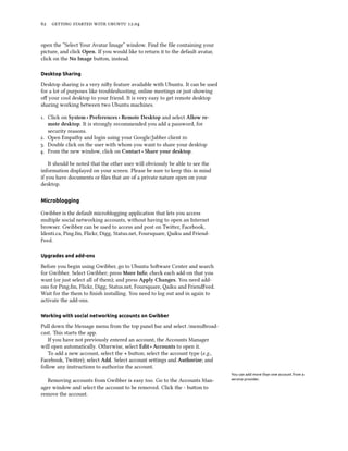      .


open the “Select Your Avatar Image” window. Find the ﬁle containing your
picture, and click Open. If you would like to return it to the default avatar,
click on the No Image buon, instead.

Desktop Sharing

Desktop sharing is a very niy feature available with Ubuntu. It can be used
for a lot of purposes like troubleshooting, online meetings or just showing
oﬀ your cool desktop to your friend. It is very easy to get remote desktop
sharing working between two Ubuntu machines.

. Click on System ‣ Preferences ‣ Remote Desktop and select Allow re-
   mote desktop. It is strongly recommended you add a password, for
   security reasons.
. Open Empathy and login using your Google/Jabber client 
. Double click on the user with whom you want to share your desktop
. From the new window, click on Contact ‣ Share your desktop.

    It should be noted that the other user will obviously be able to see the
information displayed on your screen. Please be sure to keep this in mind
if you have documents or ﬁles that are of a private nature open on your
desktop.

Microblogging

Gwibber is the default microblogging application that lets you access
multiple social networking accounts, without having to open an Internet
browser. Gwibber can be used to access and post on Twier, Facebook,
Identi.ca, Ping.fm, Flickr, Digg, Status.net, Foursquare, Qaiku and Friend-
Feed.

Upgrades and add-ons

Before you begin using Gwibber, go to Ubuntu Soware Center and search
for Gwibber. Select Gwibber; press More Info; check each add-on that you
want (or just select all of them); and press Apply Changes. You need add-
ons for Ping.fm, Flickr, Digg, Status.net, Foursquare, Qaiku and FriendFeed.
Wait for the them to ﬁnish installing. You need to log out and in again to
activate the add-ons.

Working with social networking accounts on Gwibber

Pull down the Message menu from the top panel bar and select /menuBroad-
cast. is starts the app.
   If you have not previously entered an account, the Accounts Manager
will open automatically. Otherwise, select Edit ‣ Accounts to open it.
   To add a new account, select the + buon; select the account type (e.g.,
Facebook, Twier); select Add. Select account seings and Authorize; and
follow any instructions to authorize the account.
                                                                                 You can add more than one account from a
   Removing accounts from Gwibber is easy too. Go to the Accounts Man-           service provider.

ager window and select the account to be removed. Click the - buon to
remove the account.
 