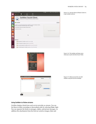    


                                                                              Figure 3.15: Use the Ubuntu Software Center to
                                                                              to get Gwibber add-ons.




                                                                              Figure 3.16: The Gwibber pull-down menu
                                                                              shows you a quick overview of your feeds.




                                                                              Figure 3.17: Add an account for use with
                                                                              Gwibber using the Accounts Manager.




Using Gwibber to follow streams

Gwibber displays feeds from each service provider as streams. You can
list them in either ascending or descending order by selecting View ‣ Sort.
You can separate the feeds as messages, replies, and private messages. In
addition the aachments from the feed are sorted as images, links and
 