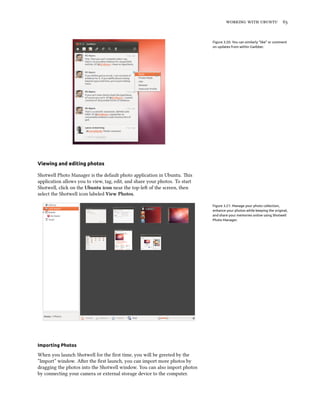    


                                                                             Figure 3.20: You can similarly “like” or comment
                                                                             on updates from within Gwibber.




Viewing and editing photos

Shotwell Photo Manager is the default photo application in Ubuntu. is
application allows you to view, tag, edit, and share your photos. To start
Shotwell, click on the Ubuntu icon near the top-le of the screen, then
select the Shotwell icon labeled View Photos.

                                                                             Figure 3.21: Manage your photo collection,
                                                                             enhance your photos while keeping the original,
                                                                             and share your memories online using Shotwell
                                                                             Photo Manager.




Importing Photos

When you launch Shotwell for the ﬁrst time, you will be greeted by the
“Import” window. Aer the ﬁrst launch, you can import more photos by
dragging the photos into the Shotwell window. You can also import photos
by connecting your camera or external storage device to the computer.
 