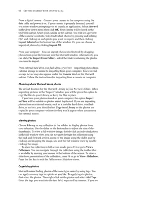      .


From a digital camera Connect your camera to the computer using the
data cable and power it on. If your camera is properly detected, you will
see a new window prompting you to launch an application. Select Shotwell
in the drop-down menu then click OK. Your camera will be listed in the
Shotwell sidebar. Select your camera in the sidebar. You will see a preview
of the camera’s contents. Select individual photos by pressing and holding
Ctrl and clicking on each photo you want to import, and then clicking
Import Selected on the boom bar of the window. Or, you can choose to
import all photos by clicking Import All.

From your computer You can import photos into Shotwell by dragging
photos from your ﬁle browser into the Shotwell window. Alternatively, you
can click File Import From Folder, ‣ select the folder containing the photos
you want to import.

From external hard drive,  ﬂash drive, or / Importing photos from
external storage is similar to importing from your computer. Your external
storage device may also appear under the Camera label on the Shotwell
sidebar. Follow the instructions for importing from a camera or computer.

Choosing where Shotwell saves photos

e default location for the Shotwell Library is your Pictures folder. When
importing pictures in the “Import” window, you will be given the option to
copy the ﬁles to your Library, or keep the ﬁles in place.
   If you have your photos stored on your computer, the option Import
in Place will be suitable so photos aren’t duplicated. If you are importing
photos from an external source, such as a portable hard drive,  ﬂash
drive, or /, you should select Copy into Library so the photos are
copied to your computer—otherwise they won’t appear when you remove
the external source.

Viewing photos

Choose Library or any collection in the sidebar to display photos from
your selection. Use the slider on the boom bar to adjust the size of the
thumbnails. To view a full-window image, double-click an individual photo.
In the full-window view, you can navigate through the collection using
the back and forward arrows, zoom on the image using the slider, pan by
clicking and dragging the image, and exit the full-window view by double-
clicking the image.
    To view the collection in full-screen mode, press F11 or go to View ‣
Fullscreen. You can navigate through the collection using the toolbar that
is available by moving your mouse to the boom of the screen. To view a
slideshow presentation of the collection, press F5 or go to View ‣ Slideshow.
Press the Esc key to exit the Fullscreen or Slideshow views.

Organizing photos

Shotwell makes ﬁnding photos of the same type easier by using tags. You
can apply as many tags to a photo as you like. To apply tags to photos,
ﬁrst select the photos. en right-click on the photos and select Add Tags.
Enter the tags you want into the text ﬁeld, separated by commas. If you are
 