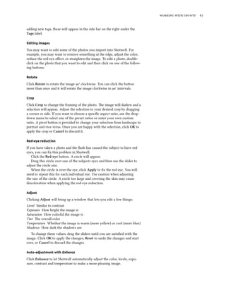    


adding new tags, these will appear in the side bar on the right under the
Tags label.

Editing images

You may want to edit some of the photos you import into Shotwell. For
example, you may want to remove something at the edge, adjust the color,
reduce the red-eye eﬀect, or straighten the image. To edit a photo, double-
click on the photo that you want to edit and then click on one of the follow-
ing buons:

Rotate

Click Rotate to rotate the image ° clockwise. You can click the buon
more than once and it will rotate the image clockwise in ° intervals.

Crop

Click Crop to change the framing of the photo. e image will darken and a
selection will appear. Adjust the selection to your desired crop by dragging
a corner or side. If you want to choose a speciﬁc aspect ratio, use the drop-
down menu to select one of the preset ratios or enter your own custom
ratio. A pivot buon is provided to change your selection from landscape to
portrait and vice versa. Once you are happy with the selection, click OK to
apply the crop or Cancel to discard it.

Red-eye reduction

If you have taken a photo and the ﬂash has caused the subject to have red
eyes, you can ﬁx this problem in Shotwell.
    Click the Red-eye buon. A circle will appear.
    Drag this circle over one of the subjects eyes and then use the slider to
adjust the circle size.
    When the circle is over the eye, click Apply to ﬁx the red eye. You will
need to repeat this for each individual eye. Use caution when adjusting
the size of the circle. A circle too large and covering the skin may cause
discoloration when applying the red-eye reduction.

Adjust

Clicking Adjust will bring up a window that lets you edit a few things:
Level Similar to contrast
Exposure How bright the image is
Saturation How colorful the image is
Tint e overall color
Temperature Whether the image is warm (more yellow) or cool (more blue)
Shadows How dark the shadows are
  To change these values, drag the sliders until you are satisﬁed with the
image. Click OK to apply the changes, Reset to undo the changes and start
over, or Cancel to discard the changes.

Auto-adjustment with Enhance

Click Enhance to let Shotwell automatically adjust the color, levels, expo-
sure, contrast and temperature to make a more pleasing image.
 