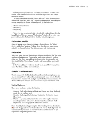    


   So that you can play all videos and s, you will need to install some
codecs. ese are located within the Multiverse repository. is is now
enabled by default.
   To install the codecs, open the Ubuntu Soware Center, either through
Dash or the Launcher. When the “Ubuntu Soware Center” window opens,
use the search box in the top right and search for the following:

‣ ubuntu-restricted-extras
‣ libdvdread
‣ libdvdnav

   When you ﬁnd each one, select it with a double-click and then click the
Install buon. is may open an “Authenticate” window. If so, enter your
password then click Authenticate to start the installation process.

Playing videos from ﬁle

Open the Movie menu, then select Open…. is will open the “Select
Movies or Playlists” window. Find the ﬁle or ﬁles that you want to play
and click on the Add buon. e video or videos will start playing.

Playing a DVD

When you insert a  in the computer, Ubuntu should open the “You have
just inserted a Video . Choose what application to launch” window.
Make sure that Open Movie Player is chosen in the drop-down list and
then click OK. e “Movie Player” window will open and the movie will
start.
   If the “Movie Player” window is already open, open Movie menu, then
select Play Disc… and the movie will start.

Listening to audio and music

Ubuntu comes with the Rhythmbox Music Player for listening to your mu-
sic, streaming Internet radio and managing playlists and podcasts. Rhythm-
box also comes bundled with multiple ways to ﬁnd and purchase music, TV
shows, and movies, and even ways to subscribe to your favorite  feeds.

Starting Rhythmbox

ere are several ways to start Rhythmbox.
‣ Open the Dash, select Listen to Music, and choose any of the displayed
  music ﬁles (if you have any).
‣ Open the Dash, type Rhythmbox and click on the Rhythmbox Music
  Player icon.
‣ Ubuntu . comes with an indicator menu in the top bar for sound-
  related applications and devices. is menu includes a link to start
  Rhythmbox, and basic playback and volume controls.

If you close Rhythmbox by pressing Alt+F4 or clicking the red close buon
( ), it will disappear from view but continue to play in the background. You
can still control your music or reopen from the Sound indicator. To quit
Rhythmbox completely, press Ctrl+Q.
 