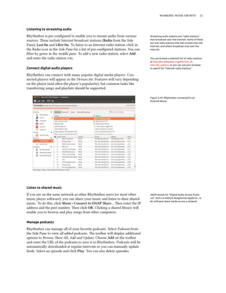    


Listening to streaming audio

Rhythmbox is pre-conﬁgured to enable you to stream audio from various           Streaming audio stations are “radio stations”
sources. ese include Internet broadcast stations (Radio from the Side          that broadcast over the Internet. Some of these
                                                                                are real radio stations that also stream over the
Pane), Last.fm and Libre.fm. To listen to an Internet radio station, click in   Internet, and others broadcast only over the
the Radio icon in the Side Pane for a list of pre-conﬁgured stations. You can   Internet.
ﬁlter by genre in the middle pane. To add a new radio station, select Add
and enter the radio station .                                                You can browse a selected list of radio stations
                                                                                at http://en.wikipedia.org/wiki/List_of_
                                                                                Internet_stations or you can use your browser
Connect digital audio players                                                   to search for “Internet radio stations.”

Rhythmbox can connect with many popular digital media players. Con-
nected players will appear in the Devices list. Features will vary depending
on the player (and oen the player’s popularity), but common tasks like
transferring songs and playlists should be supported.

                                                                                Figure 3.24: Rhythmbox connected to an
                                                                                Android device




Listen to shared music

If you are on the same network as other Rhythmbox users (or most other          DAAP stands for “Digital Audio Access Proto-
music player soware), you can share your music and listen to their shared      col,” and is a method designed by Apple Inc. to
                                                                                let software share media across a network.
music. To do this, click Music ‣ Connect to DAAP Share… en enter the IP
address and the port number. en click OK. Clicking a shared library will
enable you to browse and play songs from other computers.

Manage podcasts

Rhythmbox can manage all of your favorite podcasts. Select Podcasts from
the Side Pane to view all added podcasts. e toolbar will display additional
options to Browse, Show All, Add and Update. Choose Add on the toolbar
and enter the URL of the podcasts to save it to Rhythmbox. Podcasts will be
automatically downloaded at regular intervals or you can manually update
feeds. Select an episode and click Play. You can also delete episodes.
 