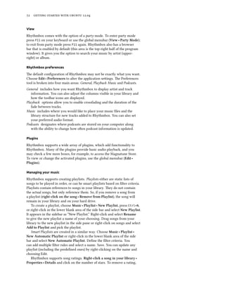      .


View

Rhythmbox comes with the option of a party mode. To enter party mode
press F11 on your keyboard or use the global menubar (View ‣ Party Mode);
to exit from party mode press F11 again. Rhythmbox also has a browser
bar that is enabled by default (this area is the top-right half of the program
window). It gives you the option to search your music by artist (upper-
right) or album.

Rhythmbox preferences

e default conﬁguration of Rhythmbox may not be exactly what you want.
Choose Edit ‣ Preferences to alter the application seings. e Preferences
tool is broken into four main areas: General, Playback Music and Podcasts.
General includes how you want Rhythmbox to display artist and track
   information. You can also adjust the columns visible in your library and
   how the toolbar icons are displayed.
Playback options allow you to enable crossfading and the duration of the
   fade between tracks.
Music includes where you would like to place your music ﬁles and the
   library structure for new tracks added to Rhythmbox. You can also set
   your preferred audio format.
Podcasts designates where podcasts are stored on your computer along
   with the ability to change how oen podcast information is updated.

Plugins

Rhythmbox supports a wide array of plugins, which add functionality to
Rhythmbox. Many of the plugins provide basic audio playback, and you
may check a few more boxes, for example, to access the Magnatune Store.
To view or change the activated plugins, use the global menubar (Edit ‣
Plugins).

Managing your music

Rhythmbox supports creating playlists. Playlists either are static lists of
songs to be played in order, or can be smart playlists based on ﬁlter criteria.
Playlists contain references to songs in your library. ey do not contain
the actual songs, but only reference them. So, if you remove a song from
a playlist (right-cli on the song ‣ Remove from Playlist), the song will
remain in your library and on your hard drive.
    To create a playlist, choose Music ‣ Playlist ‣ New Playlist, press Ctrl+N,
or right-click in the lower blank area of the side bar and select New Playlist.
It appears in the sidebar as “New Playlist.” Right-click and select Rename
to give the new playlist a name of your choosing. Drag songs from your
library to the new playlist in the side pane or right-click on songs and select
Add to Playlist and pick the playlist.
    Smart Playlists are created in a similar way. Choose Music ‣ Playlist ‣
New Automatic Playlist or right-click in the lower blank area of the side
bar and select New Automatic Playlist. Deﬁne the ﬁlter criteria. You
can add multiple ﬁlter rules and select a name. Save. You can update any
playlist (including the predeﬁned ones) by right-clicking on the name and
choosing Edit.
    Rhythmbox supports song ratings. Right-cli a song in your library ‣
Properties ‣ Details and click on the number of stars. To remove a rating,
 