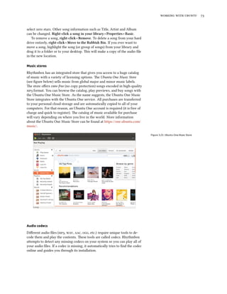    


select zero stars. Other song information such as Title, Artist and Album
can be changed. Right-cli a song in your library ‣ Properties ‣ Basic.
   To remove a song, right-cli ‣ Remove. To delete a song from your hard
drive entirely, right-cli ‣ Move to the Rubbish Bin. If you ever want to
move a song, highlight the song (or group of songs) from your library and
drag it to a folder or to your desktop. is will make a copy of the audio ﬁle
in the new location.

Music stores

Rhythmbox has an integrated store that gives you access to a huge catalog
of music with a variety of licensing options. e Ubuntu One Music Store
(see ﬁgure below) sells music from global major and minor music labels.
e store oﬀers -free (no copy protection) songs encoded in high-quality
 format. You can browse the catalog, play previews, and buy songs with
the Ubuntu One Music Store. As the name suggests, the Ubuntu One Music
Store integrates with the Ubuntu One service. All purchases are transferred
to your personal cloud storage and are automatically copied to all of your
computers. For that reason, an Ubuntu One account is required (it is free of
charge and quick to register). e catalog of music available for purchase
will vary depending on where you live in the world. More information
about the Ubuntu One Music Store can be found at https://one.ubuntu.com/
music/.

                                                                                  Figure 3.25: Ubuntu One Music Store




Audio codecs

Diﬀerent audio ﬁles (, , , , etc.) require unique tools to de-
code them and play the contents. ese tools are called codecs. Rhythmbox
aempts to detect any missing codecs on your system so you can play all of
your audio ﬁles. If a codec is missing, it automatically tries to ﬁnd the codec
online and guides you through its installation.
 