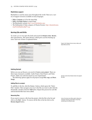      .


Rhythmbox support

Rhythmbox is used by many users throughout the world. ere are a vari-
ety of support resources available in many languages.

‣   Help ‣ Contents or F1 for the main help.
‣   Help ‣ Get Help Online to report bugs.
‣   e Rhythmbox website http://www.rhythmbox.org/.
‣   e Multimedia & Video category of Ubuntu Forums: http://ubuntuforums.
    org/forumdisplay.php?f=


Burning CDs and DVDs

To create a  or  open the Dash and search for Brasero Disc Burner,
then open Brasero. is opens Brasero, which gives you ﬁve burning op-
tions. Each one of these is explained below.

                                                                              Figure 3.26: Brasero burns music, video, and
                                                                              data DVDs and CDs.




Getting Started

Before you can use Brasero, you need to Create a new project. ere are
three types of projects available: Audio Project, Data Project, and Video
Project. Make your selection based on your requirements.                      At this current time, Brasero does not support
   e following options apply for all projects except Disc copy and Burn      Blu-Ray.

Image.

Adding ﬁles to a project

To add ﬁles to the list, click the Green + buon, which opens the “Select
Files” window. en navigate your way to the ﬁle you want to add, click the
desired ﬁle, and then click the Add buon. Repeat this process for each ﬁle
until all desired ﬁles have been added.

Removing ﬁles

If you want to remove a ﬁle from the project, click the ﬁle in the list and   Icons of a broom are often used in Ubuntu to
click on the Red - buon. To remove all the ﬁles in the list click on the     represent clearing a text ﬁeld or returning
                                                                              something to its default state.
Broom shaped buon.
 