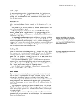    


Saving a project

To save an unﬁnished project, choose Project ‣ Save. e “Save Current
Project” window will be opened. Choose where you would like to save the
project. en in the Name: text ﬁeld, enter a name for the project. Now
click the Save buon.

Burning the disc

When you click the Burn… buon, you will see the “Properties of …” win-
dow.
   You can specify the burning speed in the Burning speed drop down. It is
best to choose the highest speed.
   To burn your project directly to the disc, select the Burn the image
directly without saving it to disc option. With this option selected, no
image ﬁle is created and no ﬁles are saved to the hard disk. All data is saved
to the blank CD or DVD.
   e Simulate before burning option is useful if you encounter problems          Temporary ﬁles are saved in the /tmp folder
burning discs. Selecting this option allows you to simulate the disc burning      by default. Should you wish to save these ﬁles
                                                                                  in another location, you will need to change
process without actually writing data to a disc—a wasteful process if your        the setting in the Temporary ﬁles drop down
computer isn’t writing data correctly. If the simulation is successful, Brasero   menu. Under normal conditions, you should not
will burn the disc aer a ten second pause. During those ten seconds, you         need to change this setting.

have the option to cancel the burning process.

Blanking a disk

If you are using a disc that has  wrien on it and you have used it before,     RW stands for Re-Writable which means the disc
then you can erase it so that it can be reused. is will erase all of the data    can be used more than once.

currently on the disc. To erase a disc, open the Tools menu, then select
Blank. e “Disc Blanking” window will be open. In the Select a disc drop
down choose the disc that you would like to erase.
    You can enable the Fast blank option if you would like to shorten the
amount of time to perform the blanking process. However, selecting this
option will not fully remove the ﬁles; if you have any sensitive data on your
disc, it would be best not to enable the Fast blank option.
    Once the disc is erased (blank), you will see e disc was successfully
blanked. Click the Close buon to ﬁnish.

Audio project

If you record your own music, then you may want to transfer this music
onto an audio  so your friends and family can listen. You can start an
audio project by clicking Project ‣ New Project ‣ New Audio Project.
    When burning a music CD, it is important to remember that commercial
music CDs usually have two-second gap between song. To ensure your
music has this same gap between songs, click the ﬁle and then clicking the
pause buon.
    You can slice ﬁles into parts by clicking the Knife buon. is opens a
“Split Track” window. e Method drop down gives you four options each
one of these lets you split the track in a diﬀerent way. Once you have split
the track, click OK.
    In the drop down window at the boom of the main “Brasero” window,
make sure that you have selected the disc where you want to burn the ﬁles.
en click the Burn buon.
 