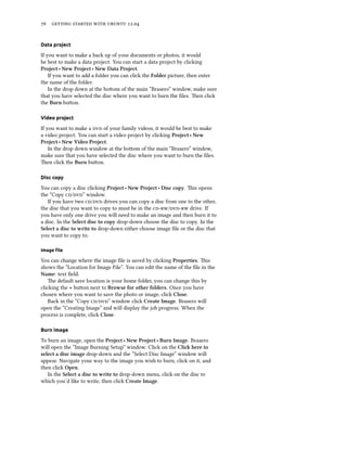      .


Data project

If you want to make a back up of your documents or photos, it would
be best to make a data project. You can start a data project by clicking
Project ‣ New Project ‣ New Data Project.
    If you want to add a folder you can click the Folder picture, then enter
the name of the folder.
    In the drop down at the boom of the main “Brasero” window, make sure
that you have selected the disc where you want to burn the ﬁles. en click
the Burn buon.

Video project

If you want to make a  of your family videos, it would be best to make
a video project. You can start a video project by clicking Project ‣ New
Project ‣ New Video Project.
    In the drop down window at the boom of the main “Brasero” window,
make sure that you have selected the disc where you want to burn the ﬁles.
en click the Burn buon.

Disc copy

You can copy a disc clicking Project ‣ New Project ‣ Disc copy. is opens
the “Copy /” window.
   If you have two / drives you can copy a disc from one to the other,
the disc that you want to copy to must be in the / drive. If
you have only one drive you will need to make an image and then burn it to
a disc. In the Select disc to copy drop-down choose the disc to copy. In the
Select a disc to write to drop-down either choose image ﬁle or the disc that
you want to copy to.

Image ﬁle

You can change where the image ﬁle is saved by clicking Properties. is
shows the “Location for Image File”. You can edit the name of the ﬁle in the
Name: text ﬁeld.
    e default save location is your home folder, you can change this by
clicking the + buon next to Browse for other folders. Once you have
chosen where you want to save the photo or image, click Close.
    Back in the “Copy /” window click Create Image. Brasero will
open the “Creating Image” and will display the job progress. When the
process is complete, click Close.

Burn image

To burn an image, open the Project ‣ New Project ‣ Burn Image. Brasero
will open the “Image Burning Setup” window. Click on the Cli here to
select a disc image drop-down and the “Select Disc Image” window will
appear. Navigate your way to the image you wish to burn, click on it, and
then click Open.
   In the Select a disc to write to drop-down menu, click on the disc to
which you’d like to write, then click Create Image.
 