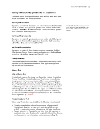    


Working with documents, spreadsheets, and presentations

LibreOﬃce suite is the default oﬃce suite when working with: word docu-
ments, spreadsheets, and slide presentations.

Working with documents

If you need to work with documents, you can use the LibreOﬃce Word Pro-        The LibreOﬃce Word Processor is also known
cessor. To start the word processor, open the Dash home of the Launcher,       as the LibreOﬃce Writer. Spreadsheet is also
                                                                               known as Calc, and Presentation is known as
search for LibreOffice Writer and select it. Ubuntu should then open the       Impress.
main window for the word processor.

Working with spreadsheets

If you need to work with spreadsheets, you can use the LibreOﬃce Spread-
sheet. To start the spreadsheet application, click on the Dash home, type
LibreOffice Calc and select LibreOﬃce Calc.


Working with presentations

If you need to work with slides for a presentation, you can use the Libre-
Oﬃce Impress. To start the presentation application, open the Dash home
menu, type LibreOffice Impress, and then click on it.

Getting more help

Each of these applications comes with a comprehensive set of help screens.
If you are looking for more assistance with these applications, press the F1
key aer starting the application.

Ubuntu One

What is Ubuntu One?

Ubuntu One is a service for storing your ﬁles online—in your Ubuntu One
Personal Cloud. Your Ubuntu One Personal Cloud is your personal online
storage space; it can be accessed in any web browser or using an Ubuntu
One application, such as those for Ubuntu, Windows, iPhone, or Android.
Because Ubuntu One stores your ﬁles online, it’s the perfect way to backup
your ﬁles to prevent data loss. You can also use Ubuntu One to share ﬁles
with other people—this makes Ubuntu One a great tool for friends, families,
and collaborative teams. Ubuntu One also provides services for backing
up your contacts and streaming music to mobile devices. e Ubuntu One
service is provided by Canonical.

How safe is Ubuntu One?

Before using Ubuntu One, you should bear the following points in mind:

‣ Uploading, downloading and synchronizing your information with
  Ubuntu One is done over an encrypted connection, which prevents
  anybody eavesdropping on your information as it is being transferred.
‣ Files are not stored by Canonical in encrypted form. It is important to
  keep this in mind when deciding what to upload to Ubuntu One. You can
  use other means to encrypt you data, such as an encrypted zip ﬁle.
 