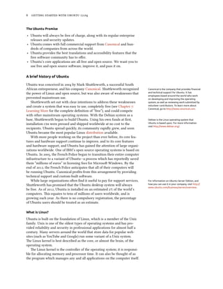        .


The Ubuntu Promise

‣ Ubuntu will always be free of charge, along with its regular enterprise
  releases and security updates.
‣ Ubuntu comes with full commercial support from Canonical and hun-
  dreds of companies from across the world.
‣ Ubuntu provides the best translations and accessibility features that the
  free soware community has to oﬀer.
‣ Ubuntu’s core applications are all free and open source. We want you to
  use free and open source soware, improve it, and pass it on.

A brief history of Ubuntu

Ubuntu was conceived in  by Mark Shuleworth, a successful South
African entrepreneur, and his company Canonical. Shuleworth recognized         Canonical is the company that provides ﬁnancial
the power of Linux and open source, but was also aware of weaknesses that       and technical support for Ubuntu. It has
                                                                                employees based around the world who work
prevented mainstream use.                                                       on developing and improving the operating
   Shuleworth set out with clear intentions to address these weaknesses        system, as well as reviewing work submitted by
and create a system that was easy to use, completely free (see Chapter :       volunteer contributors. To learn more about
                                                                                Canonical, go to http://www.canonical.com.
Learning More for the complete deﬁnition of “free”), and could compete
with other mainstream operating systems. With the Debian system as a
base, Shuleworth began to build Ubuntu. Using his own funds at ﬁrst,           Debian is the Linux operating system that
installation s were pressed and shipped worldwide at no cost to the           Ubuntu is based upon. For more information
                                                                                visit http://www.debian.org/.
recipients. Ubuntu spread quickly, its community rapidly grew, and soon
Ubuntu became the most popular Linux distribution available.
   With more people working on the project than ever before, its core fea-
tures and hardware support continue to improve, and to its core features
and hardware support, and Ubuntu has gained the aention of large organi-
zations worldwide. One of IBM’s open source operating systems is based on
Ubuntu. In , the French Police began to transition their entire computer
infrastructure to a variant of Ubuntu—a process which has reportedly saved
them “millions of euros” in licensing fees for Microso Windows. By the
end of , the French Police anticipates that all of their computers will
be running Ubuntu. Canonical proﬁts from this arrangement by providing
technical support and custom-built soware.
   While large organizations oen ﬁnd it useful to pay for support services,    For information on Ubuntu Server Edition, and
Shuleworth has promised that the Ubuntu desktop system will always             how you can use it in your company, visit http://
                                                                                www.ubuntu.com/business/server/overview.
be free. As of , Ubuntu is installed on an estimated % of the world’s
computers. is equates to tens of millions of users worldwide, and is
growing each year. As there is no compulsory registration, the percentage
of Ubuntu users should be treated as an estimate.

What is Linux?

Ubuntu is built on the foundation of Linux, which is a member of the Unix
family. Unix is one of the oldest types of operating systems and has pro-
vided reliability and security in professional applications for almost half a
century. Many servers around the world that store data for popular web-
sites (such as YouTube and Google) run some variant of a Unix system.
e Linux kernel is best described as the core, or almost the brain, of the
operating system.
   e Linux kernel is the controller of the operating system; it is responsi-
ble for allocating memory and processor time. It can also be thought of as
the program which manages any and all applications on the computer itself.
 