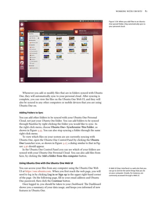    


                                                                               Figure 3.34: When you add ﬁles to an Ubuntu
                                                                               One synced folder, they automatically sync to
                                                                               your personal cloud.




   Whenever you add or modify ﬁles that are in folders synced with Ubuntu
One, they will automatically sync to your personal cloud. Aer syncing is
complete, you can view the ﬁles on the Ubuntu One Web UI, and they will
also be synced to any other computers or mobile devices that you are using
Ubuntu One on.

Adding Folders to Sync

You can add other folders to be synced with your Ubuntu One Personal
Cloud, not just your Ubuntu One folder. You can add folders to be synced
through Nautilus by right-clicking the folder you would like to sync. In
the right-click menu, choose Ubuntu One ‣ Synronize is Folder, as
shown in Figure .. You can also stop syncing a folder through the same
right-click menu.
   To view which ﬁles on your system are are currently syncing with
Ubuntu One, open the Ubuntu One Control Panel by clicking the Ubuntu
One Launcher icon, as shown in Figure .; a dialog similar to that in Fig-
ure . should appear.
   In the Ubuntu One Control Panel you can see which of your folders are
synced with your Ubuntu One Personal Cloud. You can also add ﬁles from
here, by clicking the Add a folder from this computer buon.

Using Ubuntu One with the Ubuntu One Web UI

You can access your ﬁles from any computer using the Ubuntu One Web            A Web UI (User Interface) is a web site that you
UI at https://one.ubuntu.com. When you ﬁrst reach the web page, you will       can go to and do the same things that you do
                                                                               on your computer. Emails, for instance, are
need to log in by clicking Log in or Sign up in the upper right-hand corner    commonly accessed through a Web UI.
of the page. On the following page, ﬁll in your email address and Ubuntu
One password, then click the Continue buon.
   Once logged in, you should be taken to your Dashboard. e Dashboard
shows you a summary of your data usage, and keeps you informed of new
features in Ubuntu One.
 