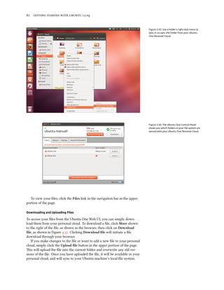      .


                                                                                 Figure 3.35: Use a folder’s right-click menu to
                                                                                 sync or un-sync the folder from your Ubuntu
                                                                                 One Personal Cloud.




                                                                                 Figure 3.36: The Ubuntu One Control Panel
                                                                                 shows you which folders in your ﬁle system are
                                                                                 synced with your Ubuntu One Personal Cloud.




  To view your ﬁles, click the Files link in the navigation bar in the upper
portion of the page.

Downloading and Uploading Files

To access your ﬁles from the Ubuntu One Web UI, you can simply down-
load them from your personal cloud. To download a ﬁle, click More shown
to the right of the ﬁle, as shown in the browser, then click on Download
ﬁle, as shown in Figure .. Clicking Download ﬁle will initiate a ﬁle
download through your browser.
   If you make changes to the ﬁle or want to add a new ﬁle to your personal
cloud, simply click the Upload ﬁle buon in the upper portion of the page.
is will upload the ﬁle into the current folder and overwrite any old ver-
sions of the ﬁle. Once you have uploaded the ﬁle, it will be available in your
personal cloud, and will sync to your Ubuntu machine’s local ﬁle system.
 