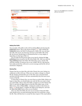    


                                                                                 Figure 3.37: A ﬁle’s More button in the Web UI
                                                                                 gives you many options.




Making Files Public

You can make a ﬁle public on the web by clicking More and choosing the
Publish ﬁle buon—this is also shown in Figure .. Aer clicking the
Publish ﬁle buon, the Web UI will generate a Public URL; you can share
this URL with anyone. By directing a browser to the Public URL of the
ﬁle, the browser should begin to download the ﬁle or it may display it,
depending on what type of ﬁle it is.
   You can make the ﬁle private again at any time by clicking the Stop
publishing buon located to the le of the Public URL. Aer you click the
Stop publishing buon the Public URL ﬁeld will go away, and the URL
will stop working. If someone tries to use a Public URL for a ﬁle that has
been made private they will receive an error message and the ﬁle will not
download or displayed.

Sharing Files

Ubuntu One lets you share ﬁles with other Ubuntu One users, leing you
collaborate on ﬁles with ease. When one user makes a change to a shared
ﬁle the changes automatically sync to the other users’ personal clouds
and their local ﬁle system, so all users automatically have the most recent
version of the ﬁle.
   To share ﬁles in Ubuntu One, you must share an entire folder. Before you
begin to share ﬁles, you should make sure only the ﬁles you want to share
are in this folder. en to share this folder, navigate to it in the Ubuntu One
Web UI, and click the More buon to the le of the folder name. In the
More menu, click on Share folder. A dialog box similar to that shown in
ﬁgure . should appear. Complete the ﬁelds in the dialog box, and click
the Share this folder buon when you are ﬁnished.
   Once you share the folder, the user you are trying to share the folder
with should receive an email informing them that you would like to share
the ﬁle. ey will then have to accept the share request. If the email address
 