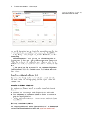      .


                                                                                Figure 3.38: Sharing folders with other users
                                                                                makes collaborating on ﬁles simple.




you provide does not yet have an Ubuntu One account, they must ﬁrst sign
up for an Ubuntu One account before they can access the shared folder.
   To stop sharing a folder, navigate to it, click the More buon, and click
Stop sharing.
   If another user shares a folder with you, you will receive an email in-
forming you of the share, and a link to click on to accept the share request.
Folders that are shared with you by other users will appear in the Shared
With Me folder inside your Ubuntu One folder (~/Ubuntu One/Shared With
Me/).
   To stop syncing ﬁles that are shared with you, navigate to the folder in
the Ubuntu One Web UI, click the More buon, then click the Delete this
share buon.

Exceeding your Ubuntu One Storage Limit

If you exceed the storage limit of your Ubuntu One account—GB is the
free limit—Ubuntu One will stop syncing your ﬁles to your Ubuntu One
Personal Cloud.

Remedying an Exceeded Storage Limit

You can do several things to remedy an exceeded storage limit. Among
them are:
‣ Delete any ﬁles you no longer need—it’s good to clean out old ﬁles.
‣ Move any ﬁles you no longer need synced—to another location that is
  not synced with Ubuntu One.
‣ Purchase additional storage space—you can purchase additional storage
  in GB blocks.

Purchasing Additional Storage Space

You can purchase additional storage space by clicking the Get more storage
buon in the Ubuntu One Control Panel, or at https://one.ubuntu.com/
 