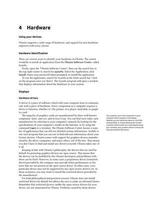 4      Hardware
Using your devices

Ubuntu supports a wide range of hardware, and support for new hardware
improves with every release.

Hardware identiﬁcation

ere are various ways to identify your hardware in Ubuntu. e easiest
would be to install an application from the Ubuntu Soware Center, called
Sysinfo.
   Firstly, open the “Ubuntu Soware Center”, then use the search box in
the top right corner to search for sysinfo. Select the Application, click
Install. Enter your password when prompted, to install the application.
   To run the application, search for Sysinfo at the Dash search bar. Click
on the program once you ﬁnd it. e Sysinfo program will open a window
that displays information about the hardware in your system.

Displays

Hardware drivers

A driver is a piece of soware which tells your computer how to communi-
cate with a piece of hardware. Every component in a computer requires a
driver to function, whether it’s the printer,  player, hard disk, or graph-
ics card.
    e majority of graphics cards are manufactured by three well-known           Your graphics card is the component in your
companies: Intel, /, and  Corp. You can ﬁnd your video card          computer which outputs to the display.
                                                                                 Whether you are watching videos on YouTube,
manufacturer by referring to your computer’s manual, by looking for the          viewing DVDs, or simply enjoying the smooth
speciﬁcations of your computer’s model on the Internet, or by using the          transition eﬀects when you maximize/minimize
command lspci in a terminal. e Ubuntu Soware Center houses a num-              your windows, your graphics device is doing the
                                                                                 hard work behind the scenes.
ber of applications that can tell you detailed system information. SysInfo is
one such program that you can use to ﬁnd relevant information about your
System devices. Ubuntu comes with support for graphics devices manufac-
tured by the above companies, and many others, out of the box. at means
you don’t have to ﬁnd and install any drivers yourself, Ubuntu takes care of
it all.
    Keeping in line with Ubuntu’s philosophy, the drivers that are used by
default for powering graphics devices are open source. is means that
the drivers can be modiﬁed by the Ubuntu developers and problems with
them can be ﬁxed. However, in some cases a proprietary driver (restricted
driver) provided by the company may provide beer performance or fea-
tures that are not present in the open source driver. In other cases, your
particular device may not be supported by any open source drivers yet. In
those scenarios, you may want to install the restricted driver provided by
the manufacturer.
    For both philosophical and practical reasons, Ubuntu does not install
restricted drivers by default but allows the user to make an informed choice.
Remember that restricted drivers, unlike the open source drivers for your
device, are not maintained by Ubuntu. Problems caused by those drivers
 