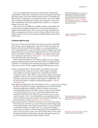           


    Linux was designed from the ground up with security and hardware                  While modern graphical desktop environments
compatibility in mind, and is currently one of the most popular Unix-based            have generally replaced early command-line
                                                                                      interfaces, the command line can still be a
operating systems. One of the beneﬁts of Linux is that it is incredibly ﬂex-          quick and eﬃcient way of performing many
ible and can be conﬁgured to run on almost any device—from the smallest               tasks. See Chapter 5: Release upgrade for
micro-computers and cellphones to larger super-computers. Unix was en-                more information, and Chapter 2: The Ubuntu
                                                                                      Desktop to learn more about gnome and other
tirely command line-based until graphical user interfaces (s) began to             desktop environments.
emerge in the early s.
    ese early s were diﬃcult to conﬁgure, clunky, and generally only
used by seasoned computer programmers. In the past decade, however,
graphical user interfaces have come a long way in terms of usability, reli-
ability, and appearance. Ubuntu is just one of many diﬀerent Linux distri-
butions, and uses one of the more popular graphical desktop environments              To learn more about Linux distributions, see
called .                                                                         Chapter 7: Learning More.



Is Ubuntu right for you?

New users to Ubuntu may ﬁnd that it takes some time to feel comfortable
when trying a new operating system. You will no doubt notice many sim-
ilarities to both Microso Windows and Mac  , and some diﬀerences.
Users coming from Mac   are more likely to notice similarities due to the
fact that both Mac   and Ubuntu originated from Unix. e Unity shell,
which is the default in Ubuntu, is a completely new concept, which needs
some exploring to get used to it. See Chapter : e Ubuntu Desktop for
more information about the Unity shell.
    Before you decide whether or not Ubuntu is right for you, we suggest
giving yourself some time to grow accustomed to the way things are done
in Ubuntu. You should expect to ﬁnd that some things are diﬀerent from
what you are used to. We also suggest taking the following into account:

Ubuntu is community based. at is, Ubuntu is developed, wrien, and
  maintained by the community. Because of this, support is probably
  not available at your local computer store. Fortunately, the Ubuntu
  community is here to help. ere are many articles, guides, and manuals
  available, as well as users on various Internet forums and Internet Relay
  Chat () rooms that are willing to assist beginners. Additionally, near
  the end of this guide, we include a troubleshooting chapter: Chapter :
  Troubleshooting.
Many applications designed for Microso Windows or Mac   will not run on Ubuntu.
  For the vast majority of everyday computing tasks, you will ﬁnd suitable
  alternative applications available in Ubuntu. However, many profes-
  sional applications (such as the Adobe Creative Suite) are not developed
  to work with Ubuntu. If you rely on commercial soware that is not
  compatible with Ubuntu, yet still want to give Ubuntu a try, you may
  want to consider dual-booting. Alternatively, some applications devel-        To learn more about dual-booting (running
  oped for Windows will work in Ubuntu with a program called Wine. For          Ubuntu side-by-side with another operating
                                                                                system), see Chapter 1: Installation.
  more information on Wine, go to http://www.winehq.org.
Many commercial games will not run on Ubuntu. If you are a heavy gamer,
  then Ubuntu may not be for you. Game developers usually design games
  for the largest market. Since Ubuntu’s market share is not as substantial
  as Microso’s Windows or Apple’s Mac  , most game developers
  will not allocate resources towards making their games compatible with
  Linux. If you just enjoy a game every now and then, there is active game      See Chapter 5: Software Management to learn
  development within the community, and many high quality games can             more about Ubuntu Software Center.

  be easily installed through the Ubuntu Soware Center.
 