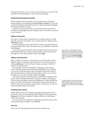  


Starting from Ubuntu ., you can also select whether you want the Unity
Launcher in both the displays or only in the primary display.

Connecting and using your printer

Ubuntu supports most new printers. You can add, remove, and change
printer properties by navigating to System Settings ‣ Printing. You can also
search for Printing from the Dash search bar. Opening Printing will display
the “Printing-localhost” window.
   When you want to add a printer, you will need to make sure that it is
switched on, and plugged into your computer with a  cable or connected
to your network.

Adding a local printer

If you have a printer that is connected to your computer with a  cable
then this is termed a local printer. You can add a printer by clicking on the
Add Printer buon.
    In the le hand pane of the “New Printer” window any printers that you
can install will be listed. Select the printer that you would like to install and
click Forward.
    You can now specify the printer name, description and location. Each of         If your printer can automatically do double
these should remind you of that particular printer so that you can choose           sided printing, it will probably have a duplexer.
                                                                                    Please refer to the instructions that came with
the right one to use when printing. Finally, click Apply.                           the printer if you are unsure. If you do have a
                                                                                    duplexer, make sure the Duplexer Installed
                                                                                    option is checked and then click the Forward
Adding a network printer                                                            button.

Make sure that your printer is connected to your network either with an
Ethernet cable or via wireless and is turned on. You can add a printer by
clicking Add Printer. e “New Printer” window will open. Click the “+”
sign next to Network Printer.
    If your printer is found automatically it will appear under Network
Printer. Click the printer name and then click Forward. In the text ﬁelds
you can now specify the printer name, description and location. Each of
these should remind you of that particular printer so that you can choose
the right one to use when printing. Finally click Apply.
    You can also add your network printer by entering the  address of the
printer. Select “Find Network Printer,” enter the  address of the printer
in the box that reads Host: and press the Find buon. Ubuntu will ﬁnd the           The default printer is the one that is automat-
printer and add it. Most printers are detected by Ubuntu automatically. If          ically selected when you print a ﬁle. To set a
                                                                                    printer as default, right-click the printer that
Ubuntu cannot detect the printer automatically, it will ask you to enter the        you want to set as default and then click Set As
make and model number of the printer.                                               Default.



Changing printer options

Printer options allow you to change the printing quality, paper size and
media type. ey can be changed by right-clicking a printer and choosing
Properties. e “Printer Properties” window will show; in the le pane,
select Printer Options.
   You can now specify seings by changing the drop-down entries. Some
of the options that you might see are explained.

Media size

is is the size of the paper that you put into your printer tray.
 