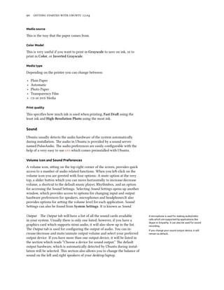      .


Media source

is is the tray that the paper comes from.

Color Model

is is very useful if you want to print in Grayscale to save on ink, or to
print in Color, or Inverted Grayscale.

Media type

Depending on the printer you can change between:

‣   Plain Paper
‣   Automatic
‣   Photo Paper
‣   Transparency Film
‣    or  Media

Print quality

is speciﬁes how much ink is used when printing, Fast Dra using the
least ink and High-Resolution Photo using the most ink.

Sound

Ubuntu usually detects the audio hardware of the system automatically
during installation. e audio in Ubuntu is provided by a sound server
named PulseAudio. e audio preferences are easily conﬁgurable with the
help of a very easy to use  which comes preinstalled with Ubuntu.

Volume icon and Sound Preferences

A volume icon, siing on the top right corner of the screen, provides quick
access to a number of audio related functions. When you le-click on the
volume icon you are greeted with four options: A mute option at the very
top, a slider buon which you can move horizontally to increase/decrease
volume, a shortcut to the default music player, Rhythmbox, and an option
for accessing the Sound Seings. Selecting Sound Seings opens up another
window, which provides access to options for changing input and output
hardware preferences for speakers, microphones and headphones.It also
provides options for seing the volume level for each application. Sound
Seings can also be found from System Settings. It is known as Sound.

Output e Output tab will have a list of all the sound cards available          A microphone is used for making audio/video
in your system. Usually there is only one listed; however, if you have a        calls which are supported by applications like
                                                                                Skype or Empathy. It can also be used for sound
graphics card which supports  audio, it will also show up in the list.      recording.
e Output tab is used for conﬁguring the output of audio. You can in-           If you change your sound output device, it will
crease/decrease and mute/unmute output volume and select your preferred         remain as default.
output device. If you have more than one output device, it will be listed in
the section which reads “Choose a device for sound output.” e default
output hardware, which is automatically detected by Ubuntu during instal-
lation will be selected. is section also allows you to change the balance of
sound on the le and right speakers of your desktop/laptop.
 