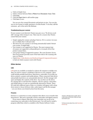      .


.   Click on Simple Scan.
.   Click to choose between Text or Photo from Document ‣ Scan ‣ Text.
.   Click Scan.
.   Click the Paper Icon to add another page.
.   Click Save to save.

   You can save the scanned documents and pictures in . You can also
save in  format to enable opening in Acrobat Reader. To do that, add the
extension .pdf at the end of the ﬁlename.

Troubleshooting your scanner

If your scanner is not detected, Ubuntu may give you a “No devices avail-
able” message when trying to scan. ere may be a reason why Ubuntu
cannot ﬁnd your scanner.

‣ Simply unplug the scanner and plug it back in. If it is a newer  scan-
  ner, it is likely that it will just work.
‣ e driver for your scanner is not being automatically loaded. Restart
  your system. It might help!
‣ Your scanner is not supported in Ubuntu. e most common type
  of scanner not supported is old parallel port or Lexmark All-in-One
  printer/scanner/faxes.
‣  project listing of supported scanners. e  (Scanner Access
  Now Easy) project provides most of the back-ends to the scanning so-
  ware on Ubuntu.
‣ Check https://wiki.ubuntu.com/HardwareSupportComponentsScanners
  to ﬁnd out which scanners work with Ubuntu.

Other devices

USB

USB ports are available as standard on almost all computers available now.
ey are used to connect a multitude of devices to your computer. ese
could include portable hard drives, ﬂash drives, removable //Blu-ray
drives, printers, scanners and mobile phones. When connected, ﬂash drives
and portable hard drives are automatically detected—the ﬁle manager will
open and display the contents of the drive. You can then use the drives
for copying data to and from the computer. All new cameras, camcorders
and mobile phone  cards are automatically detected by Ubuntu. ese
SD cards have diﬀerent types of data, so a window will appear with a drop
down menu to choose between video, audio import and the ﬁle manager
—you can choose your desired action from this menu.

Firewire

Firewire is a connection on some computers that allows you to transfer data   Firewire is oﬃcially known as IEEE 1394. It
from devices. is port is generally used by camcorders and digital cameras.   is also known as the Sony i.LINK and Texas
                                                                              Instruments Lynx.
   If you want to import video from your camcorder you can do so by
connecting your camcorder to the Firewire port. You will need to install a
program called Kino which is available in the Ubuntu Soware Center.          To ﬁnd out more about Kino, visit http://www.
                                                                              kinodv.org/.
 