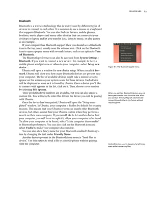  


Bluetooth

Bluetooth is a wireless technology that is widely used by diﬀerent types of
devices to connect to each other. It is common to see a mouse or a keyboard
that supports Bluetooth. You can also ﬁnd  devices, mobile phones,
headsets, music players and many other devices that can connect to your
desktops or laptop and let you transfer data, listen to music, or play games
as an example.
   If your computer has Bluetooth support then you should see a Bluetooth
icon in the top panel, usually near the volume icon. Click on the Bluetooth
icon to open a popup menu with several choices, such as an option to Turn
oﬀ Bluetooth.
   e Bluetooth preferences can also be accessed from System Settings ‣
Bluetooth. If you want to connect a new device—for example, to have a
mobile phone send pictures or videos to your computer—select Setup new
device….                                                                        Figure 4.1: The Bluetooth applet menu.

   Ubuntu will open a window for new device setup. When you click For-
ward, Ubuntu will show you how many Bluetooth devices are present near
your computer. e list of available devices might take a minute or so to
appear on the screen as your system scans for these devices. Each device
will be displayed as soon as it is found by Ubuntu. Once a device you’d like
to connect with appears in the list, click on it. en, choose a  number
by selecting PIN options.
   ree predeﬁned  numbers are available, but you can also create a          When you pair two Bluetooth devices, you are
custom . You will need to enter this  on the device you will be pairing   letting each device trust the other one. After
                                                                                you pair two devices, they will automatically
with Ubuntu.                                                                    connect to each other in the future without
   Once the device has been paired, Ubuntu will open the “Setup com-            requiring a PIN.
pleted” window. In Ubuntu, your computer is hidden by default for security
reasons. is means that your Ubuntu system can search other Bluetooth
devices, but others cannot ﬁnd your Ubuntu system when they perform a
search on their own computer. If you would like to let another device ﬁnd
your computer, you will have to explicitly allow your computer to be found.
To allow your computer to be found, select “Make computer discoverable”
in Bluetooth preferences. You can also click on the Bluetooth icon and
select Visible to make your computer discoverable.
   You can also add a fancy name for your Bluetooth-enabled Ubuntu sys-
tem by changing the text under Friendly Name.
   Another feature present in the Bluetooth icon menu is “Send ﬁles to
device.” Use this option to send a ﬁle to a mobile phone without pairing
with the computer.                                                              Android devices need to be paired at all times,
                                                                                even while transferring ﬁles.
 
