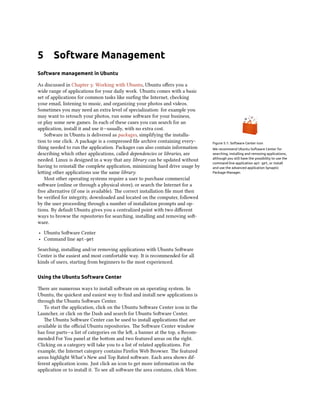 5      Software Management
Software management in Ubuntu

As discussed in Chapter : Working with Ubuntu, Ubuntu oﬀers you a
wide range of applications for your daily work. Ubuntu comes with a basic
set of applications for common tasks like surﬁng the Internet, checking
your email, listening to music, and organizing your photos and videos.
Sometimes you may need an extra level of specialization: for example you
may want to retouch your photos, run some soware for your business,
or play some new games. In each of these cases you can search for an
application, install it and use it—usually, with no extra cost.
   Soware in Ubuntu is delivered as packages, simplifying the installa-
tion to one click. A package is a compressed ﬁle archive containing every-        Figure 5.1: Software Center icon
thing needed to run the application. Packages can also contain information        We recommend Ubuntu Software Center for
describing which other applications, called dependencies or libraries, are        searching, installing and removing applications,
needed. Linux is designed in a way that any library can be updated without        although you still have the possibility to use the
                                                                                  command-line application apt-get, or install
having to reinstall the complete application, minimizing hard drive usage by      and use the advanced application Synaptic
leing other applications use the same library.                                   Package Manager.
   Most other operating systems require a user to purchase commercial
soware (online or through a physical store), or search the Internet for a
free alternative (if one is available). e correct installation ﬁle must then
be veriﬁed for integrity, downloaded and located on the computer, followed
by the user proceeding through a number of installation prompts and op-
tions. By default Ubuntu gives you a centralized point with two diﬀerent
ways to browse the repositories for searching, installing and removing so-
ware.
‣ Ubuntu Soware Center
‣ Command line apt-get
Searching, installing and/or removing applications with Ubuntu Soware
Center is the easiest and most comfortable way. It is recommended for all
kinds of users, starting from beginners to the most experienced.

Using the Ubuntu Software Center

ere are numerous ways to install soware on an operating system. In
Ubuntu, the quickest and easiest way to ﬁnd and install new applications is
through the Ubuntu Soware Center.
   To start the application, click on the Ubuntu Soware Center icon in the
Launcher, or click on the Dash and search for Ubuntu Soware Center.
   e Ubuntu Soware Center can be used to install applications that are
available in the oﬃcial Ubuntu repositories. e Soware Center window
has four parts—a list of categories on the le, a banner at the top, a Recom-
mended For You panel at the boom and two featured areas on the right.
Clicking on a category will take you to a list of related applications. For
example, the Internet category contains Firefox Web Browser. e featured
areas highlight What’s New and Top Rated soware. Each area shows dif-
ferent application icons. Just click an icon to get more information on the
application or to install it. To see all soware the area contains, click More.
 