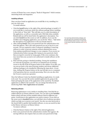   


version of Ubuntu has a new category “Books & Magazines” which contains
interesting books and magazines.

Installing software

Once you have found an application you would like to try, installing it is
just one click away.
   To install soware:
. Click the Install buon to the right of the selected package to install it. If
   you would like to read more about the soware package before installing
   it, ﬁrst click on “More Info.” is will take you to a short description of
   the application, as well as a screenshot and a Web link when available.
   Related add-ons will be listed below the application’s description. You
   can click Install from this screen as well. In addition, if you use the          You must have administrative privileges, and
   Gwibber micro-blogging application, you can hit the “Share…” link below          you will need to be connected to the Internet
                                                                                    for the Software Center to work. To learn how
   the description of an application to tell your friends about it.                 to set up your Internet connection, see Getting
. Aer clicking Install, enter your password into the authentication win-          online.
   dow that appears. is is the same password you use to log in to your
   account. You are required to enter it whenever installing or removing
   soware in order to prevent someone without administrator access
   from making unauthorized changes to your computer. If you receive an
   Authentication Failure message aer typing in your password, check
   that you typed it correctly by trying again. If the error continues, this
   may mean that your account is not authorized to install soware on the
   computer.
. Wait until the package is ﬁnished installing. During the installation
   (or removal) of programs, you will see an animated icon of rotating
   arrows to the le of the In Progress buon in the sidebar. If you like, you
   can now go back to the main browsing window and choose additional
   soware packages to be installed by following the steps above. At any
   time, clicking the Progress buon on the top will take you to a summary
   of all operations that are currently processing. Here you can also click
   the X icon to cancel any operation.
Once the Soware Center has ﬁnished installing an application, it is ready
to be used. You can start the newly installed application by going to the
Dash and typing the name of the application in the search bar. By default
application is added to the Launcher. You can change this behavior by
deselecting View ‣ New Applications in Launer.

Removing software

Removing applications is very similar to installing them. First ﬁnd the in-
stalled soware in Ubuntu Soware Center. You can click on the Installed
buon which will show all the installed soware listed in diﬀerent cate-
gories. Scroll down to the application you wish to remove. If you click on
the arrow next to Installed buon, you will ﬁnd a list of soware providers,
which can help you to narrow your search. You also can enter keywords in
the Search ﬁeld to quickly ﬁnd installed soware, or you can search by date
in the History tab (more on History below).
   To remove soware:
. Click the Remove buon to the right of the selected application.
. Enter your password into the authentication window that appears. Re-
   moving Soware also requires that you enter your password to help
 