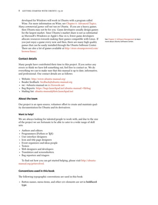      .
developed for Windows will work in Ubuntu with a program called
Wine. For more information on Wine, see Chapter : Advanced Topics.
Many commercial games will not run on Ubuntu. If you are a heavy gamer,
then Ubuntu may not be for you. Game developers usually design games
for the largest market. Since Ubuntu’s market share is not as substantial
as Microso’s Windows or Apple’s Mac  , fewer game developers
allocate resources towards making their games compatible with Linux. If See Chapter 5: Software Management to learn
more about Ubuntu Software Center.you just enjoy a game every now and then, there are many high quality
games that can be easily installed through the Ubuntu Soware Center.
ere are also a lot of games available at http://store.steampowered.com/
browse/linux/.
Contact details
Many people have contributed their time to this project. If you notice any
errors or think we have le something out, feel free to contact us. We do
everything we can to make sure that this manual is up to date, informative,
and professional. Our contact details are as follows:
‣ Website: http://www.ubuntu-manual.org/
‣ Reader feedback: feedback@ubuntu-manual.org
‣ : #ubuntu-manual on irc.freenode.net
‣ Bug Reports: https://bugs.launchpad.net/ubuntu-manual/+filebug
‣ Mailing list: ubuntu-manual@lists.launchpad.net
About the team
Our project is an open-source, volunteer eﬀort to create and maintain qual-
ity documentation for Ubuntu and its derivatives.
Want to help?
We are always looking for talented people to work with, and due to the size
of the project we are fortunate to be able to cater to a wide range of skill
sets:
‣ Authors and editors
‣ Programmers (Python or TEX)
‣ User interface designers
‣ Icon and title page designers
‣ Event organizers and ideas people
‣ Testers
‣ Web designers and developers
‣ Translators and screenshoers
‣ Bug reporters and triagers
To ﬁnd out how you can get started helping, please visit http://ubuntu-
manual.org/getinvolved.
Conventions used in this book
e following typographic conventions are used in this book:
‣ Buon names, menu items, and other  elements are set in boldfaced
type.
 