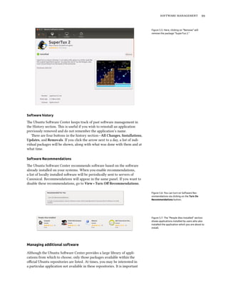   
Figure 5.5: Here, clicking on “Remove” will
remove the package “SuperTux 2.”
Software history
e Ubuntu Soware Center keeps track of past soware management in
the History section. is is useful if you wish to reinstall an application
previously removed and do not remember the application’s name.
ere are four buons in the history section—All Changes, Installations,
Updates, and Removals. If you click the arrow next to a day, a list of indi-
vidual packages will be shown, along with what was done with them and at
what time.
Software Recommendations
e Ubuntu Soware Center recommends soware based on the soware
already installed on your systems. When you enable recommendations,
a list of locally installed soware will be periodically sent to servers of
Canonical. Recommendations will appear in the same panel. If you want to
disable these recommendations, go to View ‣ Turn Oﬀ Recommendations.
Figure 5.6: You can turn on Software Rec-
ommendations via clicking on the Turn On
Recommendations button.
Figure 5.7: The “People Also Installed” section
shows applications installed by users who also
installed the application which you are about to
install.
Managing additional software
Although the Ubuntu Soware Center provides a large library of appli-
cations from which to choose, only those packages available within the
oﬃcial Ubuntu repositories are listed. At times, you may be interested in
a particular application not available in these repositories. It is important
 
