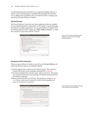      .
to understand alternative methods for accessing and installing soware in
Ubuntu, such as downloading an installation ﬁle manually from the Inter-
net, or adding extra repositories. First, we will look at how to manage your
repositories through Soware & Updates.
Software Sources
e Ubuntu Soware Center lists only those applications that are available
in your enabled repositories. Repositories can be added or removed through
the Soware & Updates application. You can open Soware & Updates from
the Ubuntu Soware Center. Simply go to Edit ‣ Soware Sources… or open
the  (le Alt key) and search for “sources.”
Figure 5.8: The Software & Updates program
enables you to add, remove and manage
package repositories.
Managing the oﬃcial repositories
When you open Soware & Updates, you will see the Ubuntu Soware tab
where the ﬁrst four options are enabled by default.
Canonical-supported free and open-source soware (main) is repository
contains all the open-source packages maintained by Canonical.
Community-maintained free and open-source soware (universe) is reposi-
tory contains all the open-source packages developed and maintained by
the Ubuntu community.
Proprietary drivers for devices (restricted) is repository contains propri-
etary drivers which may be required to utilize the full capabilities of
some of your devices or hardware.
Figure 5.9: Drivers can be installed or removed
via the Additional Drivers application.
 