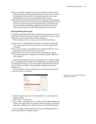   
Soware restricted by copyright or legal issues (multiverse) is repository
contains soware possibly protected from use in some states or countries
by copyright or licensing laws. By using this repository, you assume
responsibility for the usage of any packages that you install.
Source code is repository contains the source code used to build soware
packages from some of the other repositories. Building applications from
source is an advanced process for creating packages, and usually only
concerns developers. e Source code option should not be selected
unless you have experience with building applications from source.
Selecting the best software server
To distribute applications and soware, Ubuntu grants permission to many
servers all across the world to act as oﬃcial mirrors to host an exact copy of
all the ﬁles contained in the oﬃcial Ubuntu repositories.
When selecting a server, you may want to consider the following:
Distance to server. is will aﬀect the speed you can achieve with the ﬁle
server—the closer the server to your location, the faster the potential
connection.
Internet Service Provider. Some Internet service providers oﬀer low-cost or
unlimited free downloads from their own servers.
ality of server. Some servers may only oﬀer downloads at a capped
speed, limiting the rate at which you can install and update soware on
your computer.
Ubuntu will automatically choose an appropriate server while installing.
It is recommended these seings not be changed unless your physical loca-
tion signiﬁcantly changes or if you feel a higher speed should be achieved
by your Internet connection. e guide below will help in choosing an
optimal server.
Ubuntu provides a tool for selecting the server that provides the fastest
connection with your computer.
Figure 5.10: You can use automatic selection or
choose a server manually.
. Click the dropdown box next to “Download from:” in the Soware &
Updates window.
. Select “Other…” from the list.
. In the “Choose a Download Server” window, click the Select Best Server
buon in the upper-right. Your computer will now aempt a connection
with all the available servers, then select the one with the fastest speed.
If you are happy with the automatic selection, click Choose Server to
return to the Soware & Updates window.
 