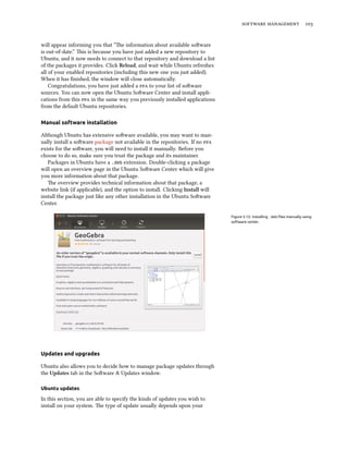   
will appear informing you that “e information about available soware
is out-of-date.” is is because you have just added a new repository to
Ubuntu, and it now needs to connect to that repository and download a list
of the packages it provides. Click Reload, and wait while Ubuntu refreshes
all of your enabled repositories (including this new one you just added).
When it has ﬁnished, the window will close automatically.
Congratulations, you have just added a  to your list of soware
sources. You can now open the Ubuntu Soware Center and install appli-
cations from this  in the same way you previously installed applications
from the default Ubuntu repositories.
Manual software installation
Although Ubuntu has extensive soware available, you may want to man-
ually install a soware package not available in the repositories. If no 
exists for the soware, you will need to install it manually. Before you
choose to do so, make sure you trust the package and its maintainer.
Packages in Ubuntu have a .deb extension. Double-clicking a package
will open an overview page in the Ubuntu Soware Center which will give
you more information about that package.
e overview provides technical information about that package, a
website link (if applicable), and the option to install. Clicking Install will
install the package just like any other installation in the Ubuntu Soware
Center.
Figure 5.12: Installing .deb ﬁles manually using
software center.
Updates and upgrades
Ubuntu also allows you to decide how to manage package updates through
the Updates tab in the Soware & Updates window.
Ubuntu updates
In this section, you are able to specify the kinds of updates you wish to
install on your system. e type of update usually depends upon your
 