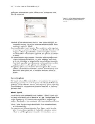      .
preferences with regards to system stability versus having access to the
latest developments.
Figure 5.13: You can update installed software
by using the Software Updater application in
Ubuntu.
Important security updates (saucy-security) ese updates are highly rec-
ommended to ensure your system remains as secure as possible. ese
updates are enabled by default.
Recommended updates (saucy-updates) ese updates are not as important
in keeping your system secure. Rather, updates listed in this section will
keep your soware updated with the most recent bug ﬁxes or minor
updates that have been tested and approved. is option is also enabled
by default.
Pre-released updates (saucy-proposed) is option is for those who would
rather remain up-to-date with the very latest releases of applications
at the risk of installing an update that has unresolved bugs or conﬂicts.
Note that it is possible you will encounter problems with these updated
applications, therefore, this option is not enabled by default.
Unsupported updates (saucy-backports) ese are updates that have not
yet been fully tested and reviewed by Canonical. Some bugs may occur
when using these updates, and so this option is also not enabled by
default.
Automatic updates
e middle section of this window allows you to customize how your sys-
tem manages updates, such as the frequency with which it checks for new
packages, as well as whether it should install important updates right away
(without asking for your permission), download them only, or just notify
you about them.
Release upgrade
At the boom of the Updates tab in the Soware & Updates window, you
will see a dropdown box labeled Notify me of a new Ubuntu version:. is
option allows you to tell Ubuntu how you would like to handle release
updates. is dropdown box contains the following options for notiﬁcation:
Never Choose this option if you would rather not be notiﬁed about any
new Ubuntu releases.
For any new version Choose this option if you always want to have the
latest Ubuntu release, regardless of whether it is a long-term support
release or not. is option is recommended for normal home users.
 