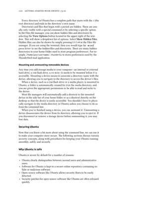      .
Every directory in Ubuntu has a complete path that starts with the / (the
root directory) and ends in the directory’s own name.
Directories and ﬁles that begin with a period are hidden. ese are usu-
ally only visible with a special command or by selecting a speciﬁc option.
In the Files ﬁle manager, you can show hidden ﬁles and directories by
selecting the View Options buon located in the upper-right of the win-
dow. is will show a dropdown list of options. Select Show Hidden Files.
Hidden ﬁles can also be shown by simply pressing Ctrl+H in the Files ﬁle
manager. If you are using the terminal, then you would type ls -a and
press Enter to see the hidden ﬁles and directories. ere are many hidden
directories in your home folder used to store program preferences. For ex-
ample, /home/yourusername/.thunderbird stores preferences used by the
underbird mail application.
Mounting and unmounting removable devices
Any time you add storage media to your computer—an internal or external
hard drive, a  ﬂash drive, a —it needs to be mounted before it is
accessible. Mounting a device means to associate a directory name with the
device, allowing you to navigate to the directory to access the device’s ﬁles.
When a device, such as a  ﬂash drive or a media player, is mounted in
Ubuntu, a folder is automatically created for it in the media directory, and
you are given the appropriate permissions to be able to read and write to
the device.
Most ﬁle managers will automatically add a shortcut to the mounted
device in the side bar of your home folder or as a shortcut directly on the
desktop so that the device is easily accessible. You shouldn’t have to physi-
cally navigate to the media directory in Ubuntu unless you choose to do so
from the command line.
When you’ve ﬁnished using a device, you can unmount it. Unmounting a
device disassociates the device from its directory, allowing you to eject it. If
you disconnect or remove a storage device before unmounting it, you may
lose data.
Securing Ubuntu
Now that you know a bit more about using the command line, we can use it
to make your computer more secure. e following sections discuss various
security concepts, along with procedures for keeping your Ubuntu running
smoothly, safely, and securely.
Why Ubuntu is safe
Ubuntu is secure by default for a number of reasons:
‣ Ubuntu clearly distinguishes between normal users and administrative
users.
‣ Soware for Ubuntu is kept in a secure online repository containing no
false or malicious soware.
‣ Open-source soware like Ubuntu allows security ﬂaws to be easily
detected.
‣ Security patches for open-source soware like Ubuntu are oen released
quickly.
 