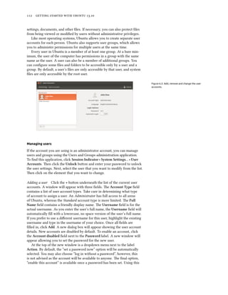      .
seings, documents, and other ﬁles. If necessary, you can also protect ﬁles
from being viewed or modiﬁed by users without administrative privileges.
Like most operating systems, Ubuntu allows you to create separate user
accounts for each person. Ubuntu also supports user groups, which allows
you to administer permissions for multiple users at the same time.
Every user in Ubuntu is a member of at least one group. At a bare min-
imum, the user of the computer has permissions in a group with the same
name as the user. A user can also be a member of additional groups. You
can conﬁgure some ﬁles and folders to be accessible only by a user and a
group. By default, a user’s ﬁles are only accessible by that user, and system
ﬁles are only accessible by the root user.
Figure 6.3: Add, remove and change the user
accounts.
Managing users
If the account you are using is an administrator account, you can manage
users and groups using the Users and Groups administration application.
To ﬁnd this application, click Session Indicator ‣ System Settings… ‣ User
Accounts. en click the Unlo buon and enter your password to unlock
the user seings. Next, select the user that you want to modify from the list.
en click on the element that you want to change.
Adding a user Click the + buon underneath the list of the current user
accounts. A window will appear with three ﬁelds. e Account Type ﬁeld
contains a list of user account types. Take care in determining what type
of account to assign a user. An Administrator has full access to all areas
of Ubuntu, whereas the Standard account type is more limited. e Full
Name ﬁeld contains a friendly display name. e Username ﬁeld is for the
actual username. As you enter the user’s full name, the Username ﬁeld will
automatically ﬁll with a lowercase, no space version of the user’s full name.
If you prefer to use a diﬀerent username for this user, highlight the existing
username and type in the username of your choice. Once all ﬁelds are
ﬁlled in, click Add. A new dialog box will appear showing the user account
details. New accounts are disabled by default. To enable an account, click
the Account disabled ﬁeld next to the Password label. A new window will
appear allowing you to set the password for the new user.
At the top of the new window is a dropdown menu next to the label
Action. By default, the “set a password now” option will be automatically
selected. You may also choose “log in without a password”, however, this
is not advised as the account will be available to anyone. e ﬁnal option,
“enable this account” is available once a password has been set. Using this
 