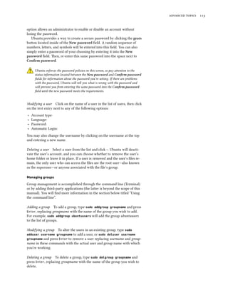   
option allows an administrator to enable or disable an account without
losing the password.
Ubuntu provides a way to create a secure password by clicking the gears
buon located inside of the New password ﬁeld. A random sequence of
numbers, leers, and symbols will be entered into this ﬁeld. You can also
simply enter a password of your choosing by entering it into the New
password ﬁeld. en, re-enter this same password into the space next to
Conﬁrm password.
Ubuntu enforces the password policies on this screen, so pay aention to the
status information located between the New password and Conﬁrm password
ﬁelds for information about the password you’re seing. If there are problems
with the password, Ubuntu will tell you what is wrong with the password and
will prevent you from entering the same password into the Conﬁrm password
ﬁeld until the new password meets the requirements.
Modifying a user Click on the name of a user in the list of users, then click
on the text entry next to any of the following options:
‣ Account type:
‣ Language:
‣ Password:
‣ Automatic Login:
You may also change the username by clicking on the username at the top
and entering a new name.
Deleting a user Select a user from the list and click -. Ubuntu will deacti-
vate the user’s account, and you can choose whether to remove the user’s
home folder or leave it in place. If a user is removed and the user’s ﬁles re-
main, the only user who can access the ﬁles are the root user—also known
as the superuser—or anyone associated with the ﬁle’s group.
Managing groups
Group management is accomplished through the command line (Terminal)
or by adding third-party applications (the laer is beyond the scope of this
manual). You will ﬁnd more information in the section below titled “Using
the command line”.
Adding a group To add a group, type sudo addgroup groupname and press
Enter, replacing groupname with the name of the group you wish to add.
For example, sudo addgroup ubuntuusers will add the group ubuntuusers
to the list of groups.
Modifying a group To alter the users in an existing group, type sudo
adduser username groupname to add a user, or sudo deluser username
groupname and press Enter to remove a user replacing username and group-
name in these commands with the actual user and group name with which
you’re working.
Deleting a group To delete a group, type sudo delgroup groupname and
press Enter, replacing groupname with the name of the group you wish to
delete.
 