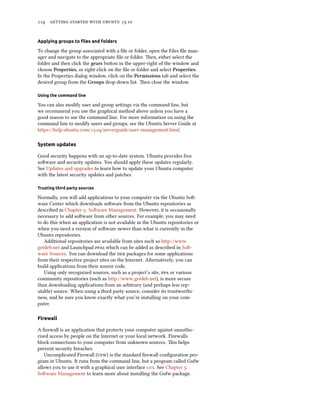      .
Applying groups to ﬁles and folders
To change the group associated with a ﬁle or folder, open the Files ﬁle man-
ager and navigate to the appropriate ﬁle or folder. en, either select the
folder and then click the gears buon in the upper-right of the window and
choose Properties, or right-click on the ﬁle or folder and select Properties.
In the Properties dialog window, click on the Permissions tab and select the
desired group from the Groups drop-down list. en close the window.
Using the command line
You can also modify user and group seings via the command line, but
we recommend you use the graphical method above unless you have a
good reason to use the command line. For more information on using the
command line to modify users and groups, see the Ubuntu Server Guide at
https://help.ubuntu.com/./serverguide/user-management.html.
System updates
Good security happens with an up-to-date system. Ubuntu provides free
soware and security updates. You should apply these updates regularly.
See Updates and upgrades to learn how to update your Ubuntu computer
with the latest security updates and patches.
Trusting third party sources
Normally, you will add applications to your computer via the Ubuntu So-
ware Center which downloads soware from the Ubuntu repositories as
described in Chapter : Soware Management. However, it is occasionally
necessary to add soware from other sources. For example, you may need
to do this when an application is not available in the Ubuntu repositories or
when you need a version of soware newer than what is currently in the
Ubuntu repositories.
Additional repositories are available from sites such as http://www.
getdeb.net and Launchpad s which can be added as described in So-
ware Sources. You can download the  packages for some applications
from their respective project sites on the Internet. Alternatively, you can
build applications from their source code.
Using only recognized sources, such as a project’s site,  or various
community repositories (such as http://www.getdeb.net), is more secure
than downloading applications from an arbitrary (and perhaps less rep-
utable) source. When using a third party source, consider its trustworthi-
ness, and be sure you know exactly what you’re installing on your com-
puter.
Firewall
A ﬁrewall is an application that protects your computer against unautho-
rized access by people on the Internet or your local network. Firewalls
block connections to your computer from unknown sources. is helps
prevent security breaches.
Uncomplicated Firewall () is the standard ﬁrewall conﬁguration pro-
gram in Ubuntu. It runs from the command line, but a program called Gufw
allows you to use it with a graphical user interface . See Chapter :
Soware Management to learn more about installing the Gufw package.
 