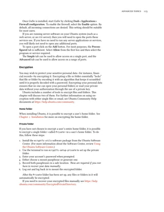   
Once Gufw is installed, start Gufw by clicking Dash ‣ Applications ‣
Firewall conﬁguration. To enable the ﬁrewall, select the Enable option. By
default, all incoming connections are denied. is seing should be suitable
for most users.
If you are running server soware on your Ubuntu system (such as a
web server, or an  server), then you will need to open the ports these
services use. If you have no need to run any server applications or services,
you will likely not need to open any additional ports.
To open a port click on the Add buon. For most purposes, the Precon-
ﬁgured tab is suﬃcient. Select Allow from the ﬁrst box and then select the
program or service required.
e Simple tab can be used to allow access on a single port, and the
Advanced tab can be used to allow access on a range of ports.
Encryption
You may wish to protect your sensitive personal data—for instance, ﬁnan-
cial records—by encrypting it. Encrypting a ﬁle or folder essentially “locks”
that ﬁle or folder by encoding it with an algorithm that keeps it scrambled
until it is properly decoded with a password. Encrypting your personal data
ensures that no one can open your personal folders or read your private
data without your authorization through the use of a private key.
Ubuntu includes a number of tools to encrypt ﬁles and folders. is
chapter will discuss two of them. For further information on using en-
cryption with either single ﬁles or email, see Ubuntu Community Help
documents at https://help.ubuntu.com/community.
Home folder
When installing Ubuntu, it is possible to encrypt a user’s home folder. See
Chapter : Installation for more on encrypting the home folder.
Private folder
If you have not chosen to encrypt a user’s entire home folder, it is possible
to encrypt a single folder—called Private—in a user’s home folder. To do
this, follow these steps:
. Install the ecryptfs-utils soware package from the Ubuntu Soware
Center. (For more information about the Soware Center, review Using
the Ubuntu Soware Center.)
. Use the terminal to run ecryptfs-setup-private to set up the private
folder.
. Enter your account’s password when prompted.
. Either choose a mount passphrase or generate one.
. Record both passphrases in a safe location. ese are required if you ever
have to recover your data manually.
. Log out and log back in to mount the encrypted folder.
Aer the Private folder has been set up, any ﬁles or folders in it will
automatically be encrypted.
If you need to recover your encrypted ﬁles manually see https://help.
ubuntu.com/community/EncryptedPrivateDirectory.
 