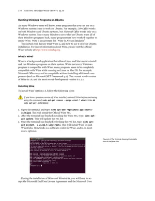      .
Running Windows Programs on Ubuntu
As many Windows users will know, some programs that you can use on a
Windows system cease to work on Ubuntu. For example, LibreOﬃce works
on both Windows and Ubuntu systems, but Microso Oﬃce works only on a
Windows system. Since many Windows users who use Ubuntu want all of
their Windows programs back, many programmers have worked together to
create Wine. Wine is an acronym for “Wine Is Not an Emulator”.
is section will discuss what Wine is, and how to use it on your Ubuntu
installation. For recent information about Wine, please visit the oﬃcial
Wine website at http://www.winehq.org.
What is Wine?
Wine is a background application that allows Linux and Mac users to install
and run Windows programs on their system. While not every Windows
program is compatible with Wine, many programs seem to be completely
compatible with Wine while running on Linux or Mac OS. For example,
Microso Oﬃce may not be compatible without installing additional com-
ponents (such as Microso.NET Framework .). e current stable version
of Wine is ., and the most recent development version is ...
Installing Wine
To install Wine Version ., follow the following steps:
If you have a previous version of Wine installed, uninstall Wine before continuing
using the command, sudo apt-get remove --purge wine1.* winetricks &&
sudo apt-get autoremove
. Open the terminal and type: sudo apt-add-repository ppa:ubuntu-
wine/ppa. is will install the Oﬃcial Wine .
. Aer the terminal has ﬁnished installing the Wine , type: sudo apt-
get update. is will update the  list.
. Once the terminal has ﬁnished refreshing the  list, type: sudo apt-
get install -y wine1.6 winetricks. is will install Wine . and
Winetricks. Winetricks is a soware center for Wine, and is, in most
cases, optional.
Figure 6.4: The Terminal showing the installa-
tion of the Wine PPA.
During the installation of Wine and Winetricks, you will have to ac-
cept the Microso End User License Agreement and the Microso Core
 