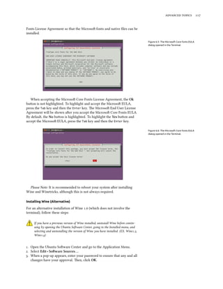   
Fonts License Agreement so that the Microso fonts and native ﬁles can be
installed.
Figure 6.5: The Microsoft Core Fonts EULA
dialog opened in the Terminal.
When accepting the Microso Core Fonts License Agreement, the Ok
buon is not highlighted. To highlight and accept the Microso EULA,
press the Tab key and then the Enter key. e Microso End User License
Agreement will be shown aer you accept the Microso Core Fonts EULA.
By default, the No buon is highlighted. To highlight the Yes buon and
accept the Microso EULA, press the Tab key and then the Enter key.
Figure 6.6: The Microsoft Core Fonts EULA
dialog opened in the Terminal.
Please Note: It is recommended to reboot your system aer installing
Wine and Winetricks, although this is not always required.
Installing Wine (Alternative)
For an alternative installation of Wine . (which does not involve the
terminal), follow these steps:
If you have a previous version of Wine installed, uninstall Wine before contin-
uing by opening the Ubuntu Soware Center, going to the Installed menu, and
selecting and uninstalling the version of Wine you have installed. (EX. Wine.,
Wine.)
. Open the Ubuntu Soware Center and go to the Application Menu.
. Select Edit ‣ Soware Sources….
. When a pop-up appears, enter your password to ensure that any and all
changes have your approval. en, click OK.
 
