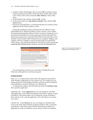      .
. Another window should appear aer you press OK, assuming you have
typed your password correctly. On the top of the window, there will be
a row of tabs. Click on the second tab, Other Soware. Click on this
menu.
. On the boom of the window, click the Add… buon.
. On the next window, key: ppa:ubuntu-wine/ppa. en, click the Add
Source buon.
. Search for and install Wine . and Winetricks like you would any other
application in the Ubuntu Soware Center.
During the installation of Wine and Winetricks, the Soware Center
will probably freeze. While the Soware Center is frozen, a new window,
that opened underneath the Soware Center’s window is waiting for you to
accept the Microso End User License Agreement and the Microso Core
Fonts License Agreement so that the Microso fonts and native ﬁles can be
installed. In this window, titled “Debconf on your-computer” (Replace your-
computer with your computer’s name.), the Microso Core Fonts EULA
will be shown. To accept the Microso Core Fonts EULA, check the Do you
accept the EULA license terms? checkbox and click the Forward buon.
Figure 6.7: The Microsoft Core Fonts EULA
dialog opened in the Software Center.
It is recommended to reboot your system aer installing Wine and
Winetricks, although this is not always required.
Conﬁguring Wine
Wine ./.. contains many features that will change the look and feel
of the Windows applications you are trying to run. For example, you can
change the theme of the Windows interface, and what version of Windows
you would like to run (from Windows . to Windows ).
To change these seings, open the Dash and search for Configure Wine.
en, open the application.
Application Tab In the Application tab, you can change the way Wine
runs applications. Some Windows programs work only for speciﬁc versions
of Windows. is feature allows you to change the version of Windows
Wine will run as for a speciﬁc application, or for all of them to run under
one version.
Libraries Tab In the Libraries tab, you can change core Windows ﬁles,
to suit your needs. Many Windows programs install  ﬁles, or Dynamic
Link Libraries. ese ﬁles contain all of the information needed for an
application to work on a Windows system. Many  ﬁles are needed for
 